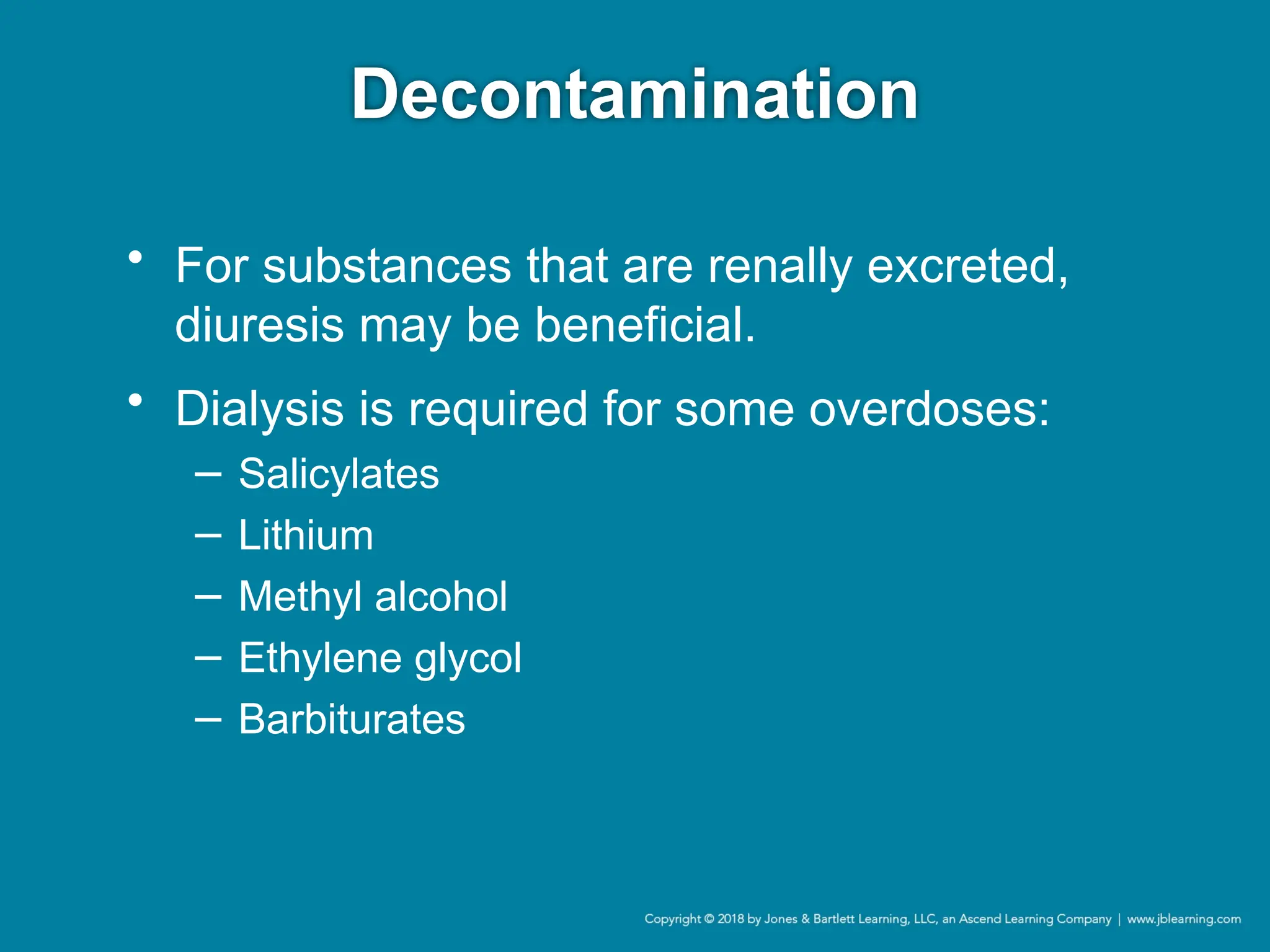 Decontamination
• For substances that are renally excreted,
diuresis may be beneficial.
• Dialysis is required for some overdoses:
− Salicylates
− Lithium
− Methyl alcohol
− Ethylene glycol
− Barbiturates
 