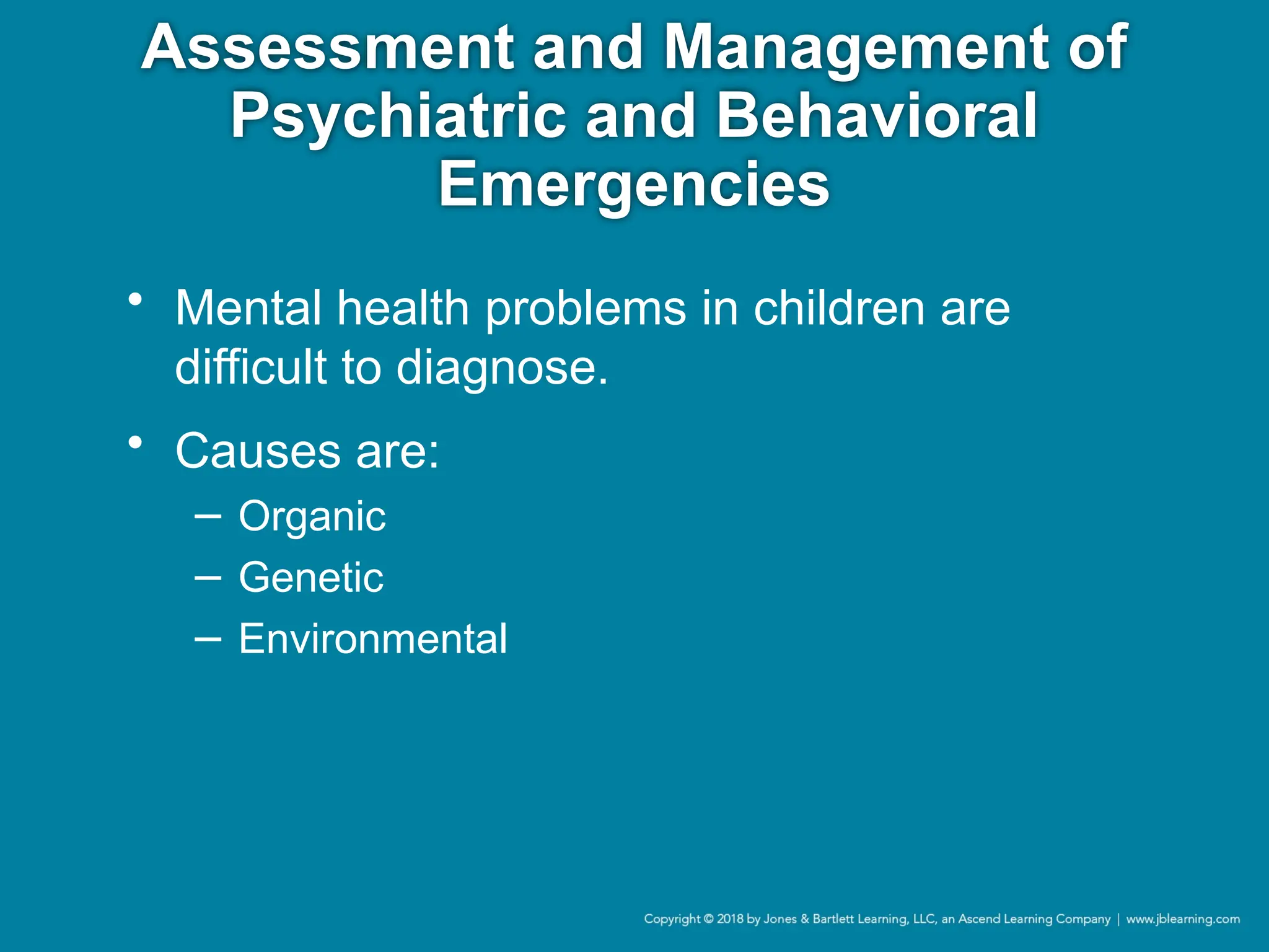 Assessment and Management of
Psychiatric and Behavioral
Emergencies
• Mental health problems in children are
difficult to diagnose.
• Causes are:
− Organic
− Genetic
− Environmental
 