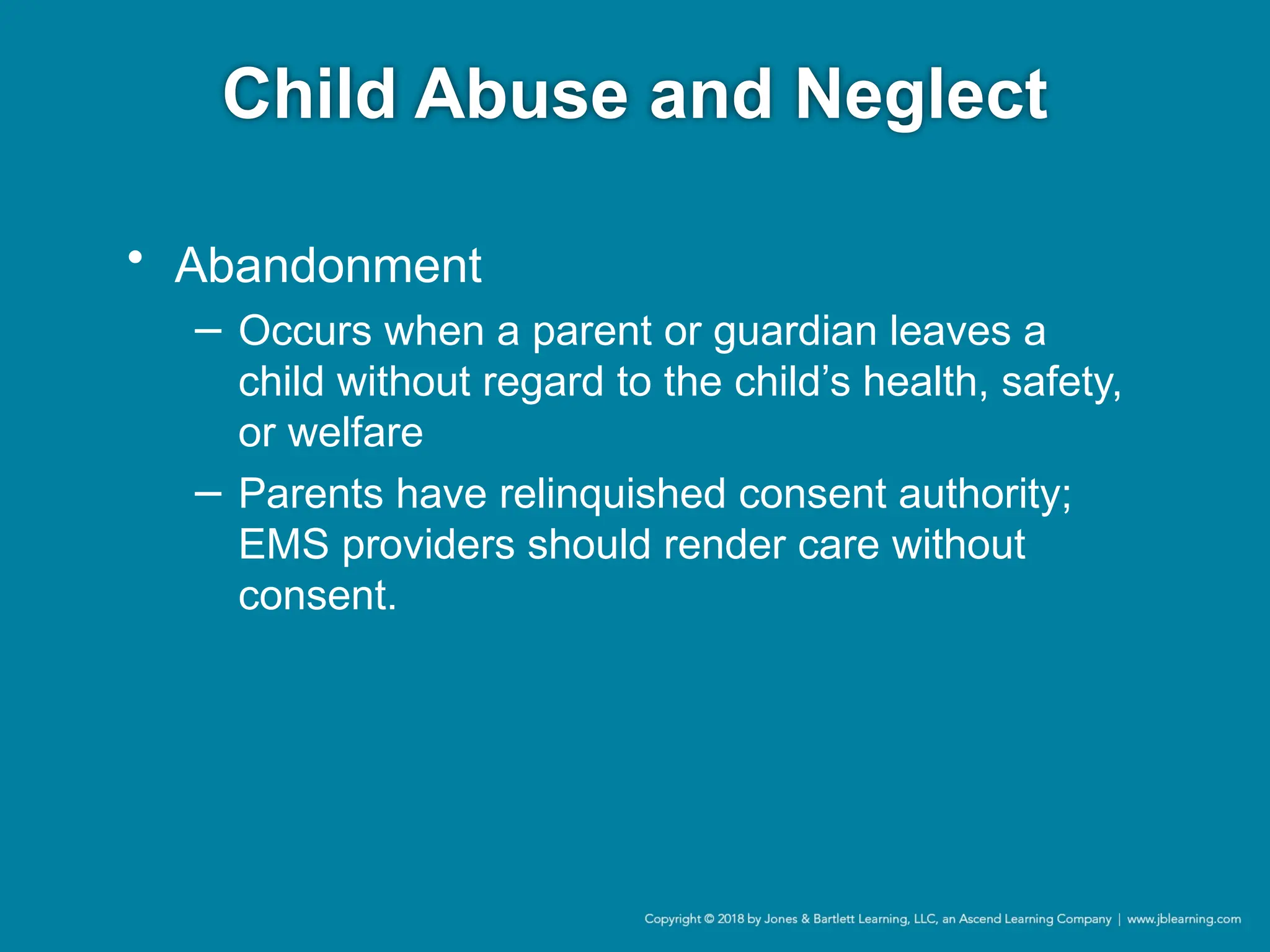 Child Abuse and Neglect
• Abandonment
− Occurs when a parent or guardian leaves a
child without regard to the child’s health, safety,
or welfare
− Parents have relinquished consent authority;
EMS providers should render care without
consent.
 