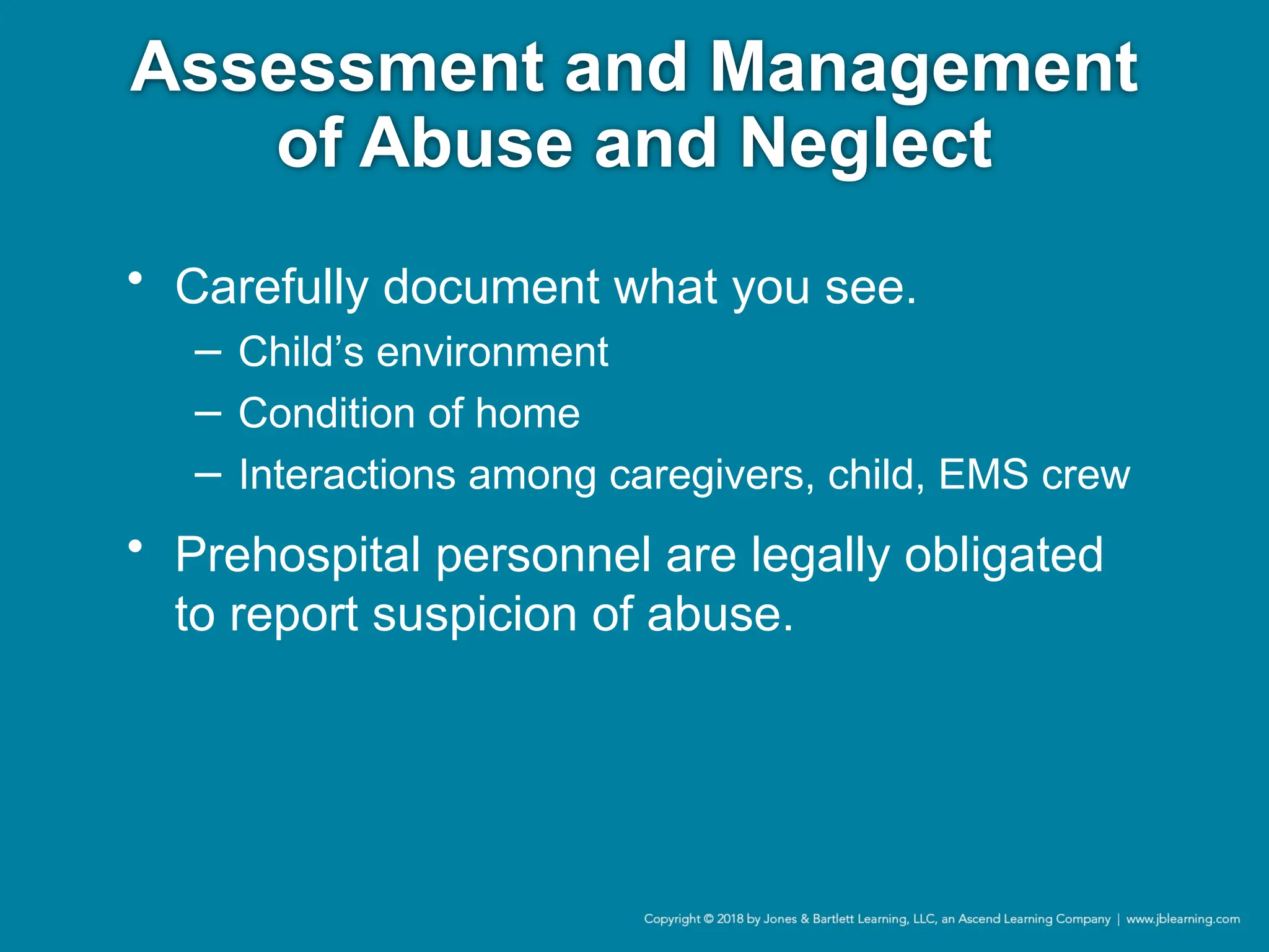 Assessment and Management
of Abuse and Neglect
• Carefully document what you see.
− Child’s environment
− Condition of home
− Interactions among caregivers, child, EMS crew
• Prehospital personnel are legally obligated
to report suspicion of abuse.
 