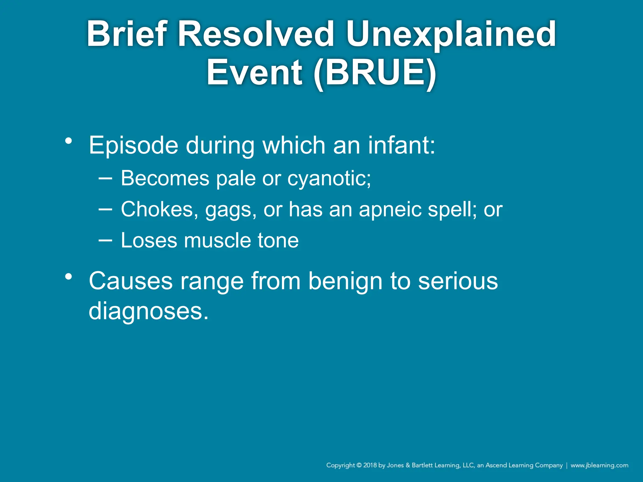Brief Resolved Unexplained
Event (BRUE)
• Episode during which an infant:
− Becomes pale or cyanotic;
− Chokes, gags, or has an apneic spell; or
− Loses muscle tone
• Causes range from benign to serious
diagnoses.
 