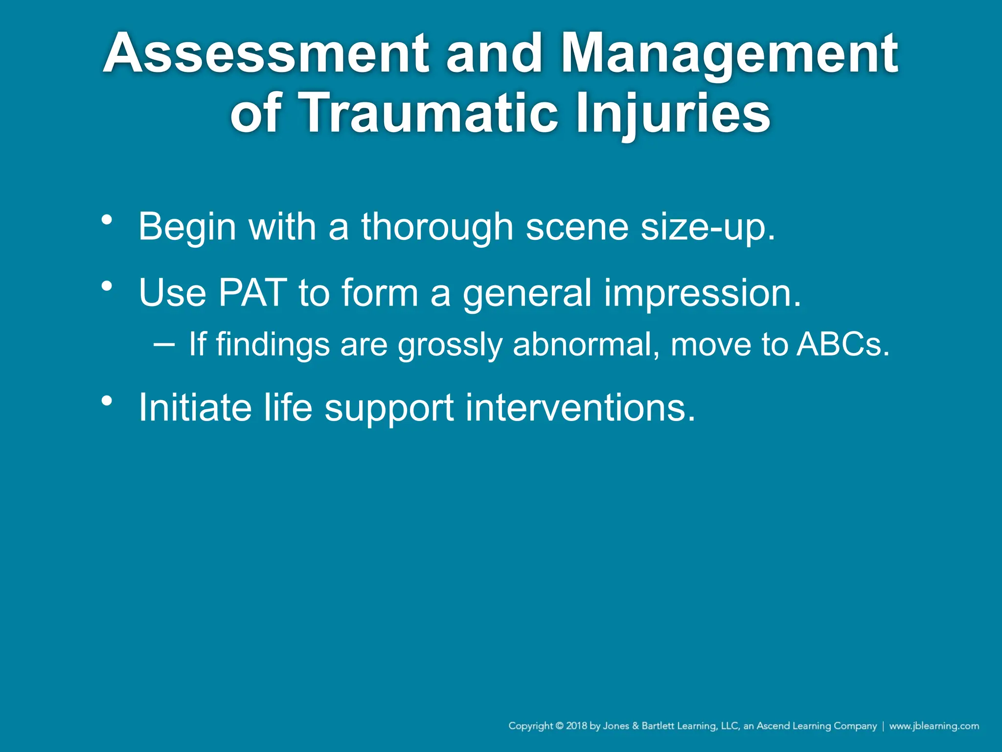 Assessment and Management
of Traumatic Injuries
• Begin with a thorough scene size-up.
• Use PAT to form a general impression.
− If findings are grossly abnormal, move to ABCs.
• Initiate life support interventions.
 