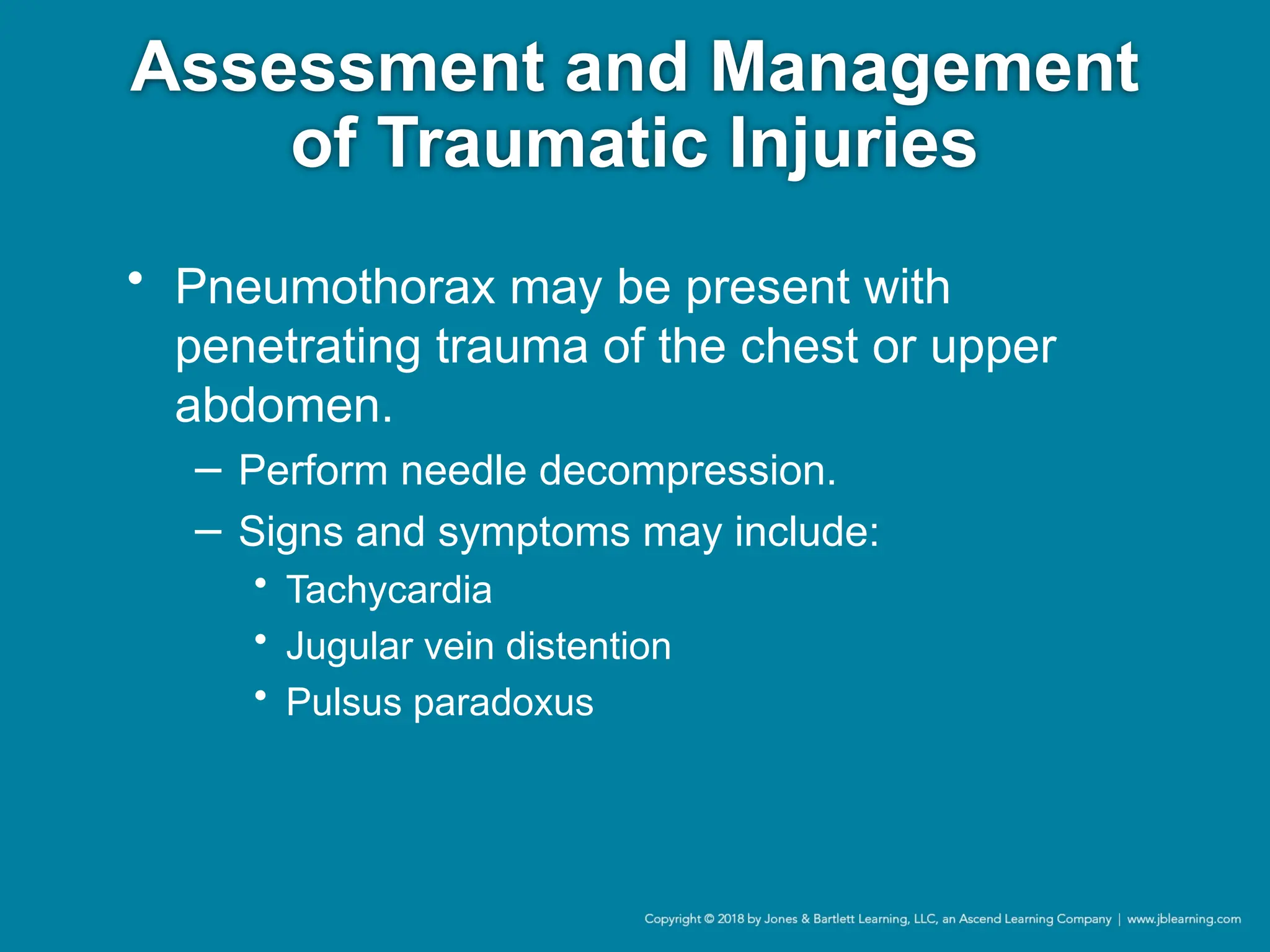 Assessment and Management
of Traumatic Injuries
• Pneumothorax may be present with
penetrating trauma of the chest or upper
abdomen.
− Perform needle decompression.
− Signs and symptoms may include:
• Tachycardia
• Jugular vein distention
• Pulsus paradoxus
 