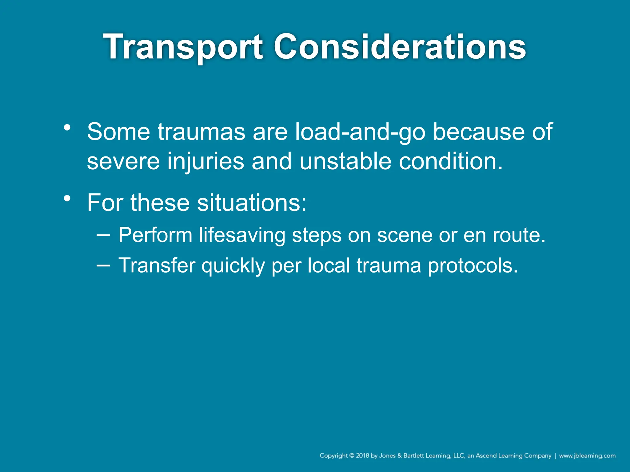 Transport Considerations
• Some traumas are load-and-go because of
severe injuries and unstable condition.
• For these situations:
− Perform lifesaving steps on scene or en route.
− Transfer quickly per local trauma protocols.
 