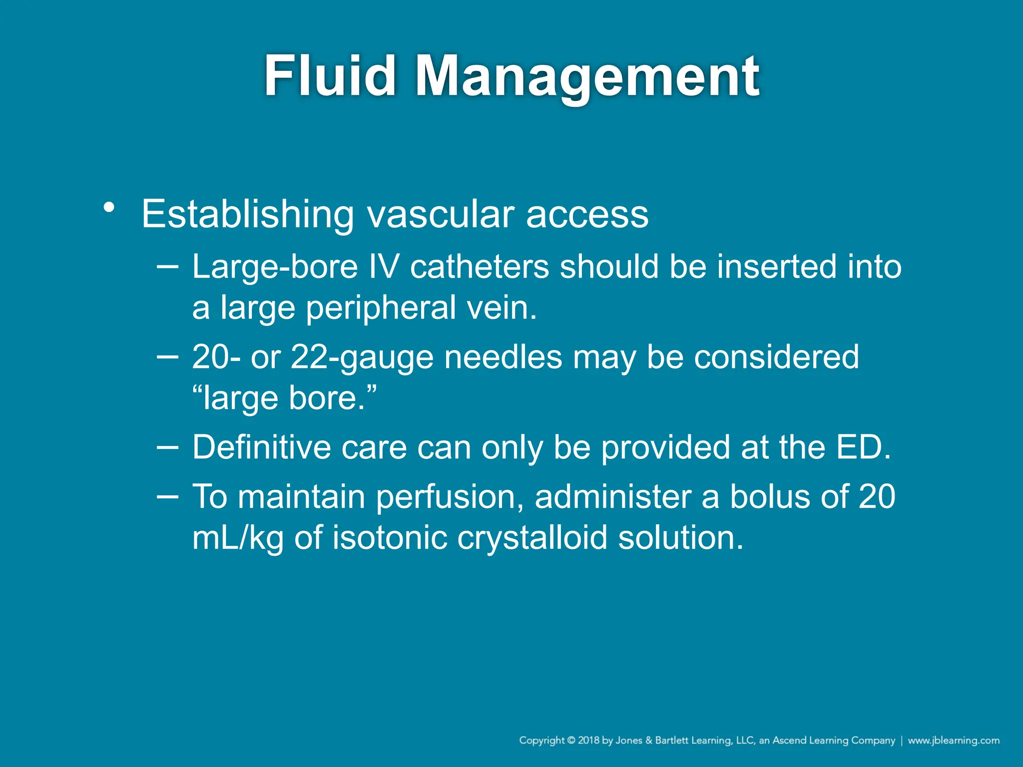 Fluid Management
• Establishing vascular access
− Large-bore IV catheters should be inserted into
a large peripheral vein.
− 20- or 22-gauge needles may be considered
“large bore.”
− Definitive care can only be provided at the ED.
− To maintain perfusion, administer a bolus of 20
mL/kg of isotonic crystalloid solution.
 