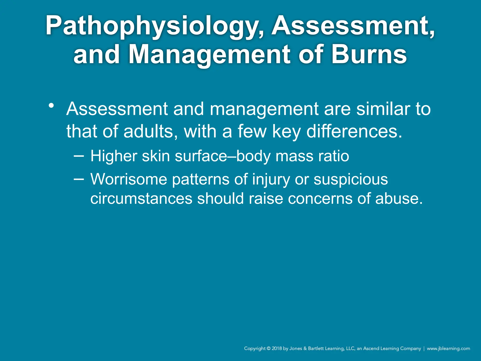 Pathophysiology, Assessment,
and Management of Burns
• Assessment and management are similar to
that of adults, with a few key differences.
− Higher skin surface–body mass ratio
− Worrisome patterns of injury or suspicious
circumstances should raise concerns of abuse.
 