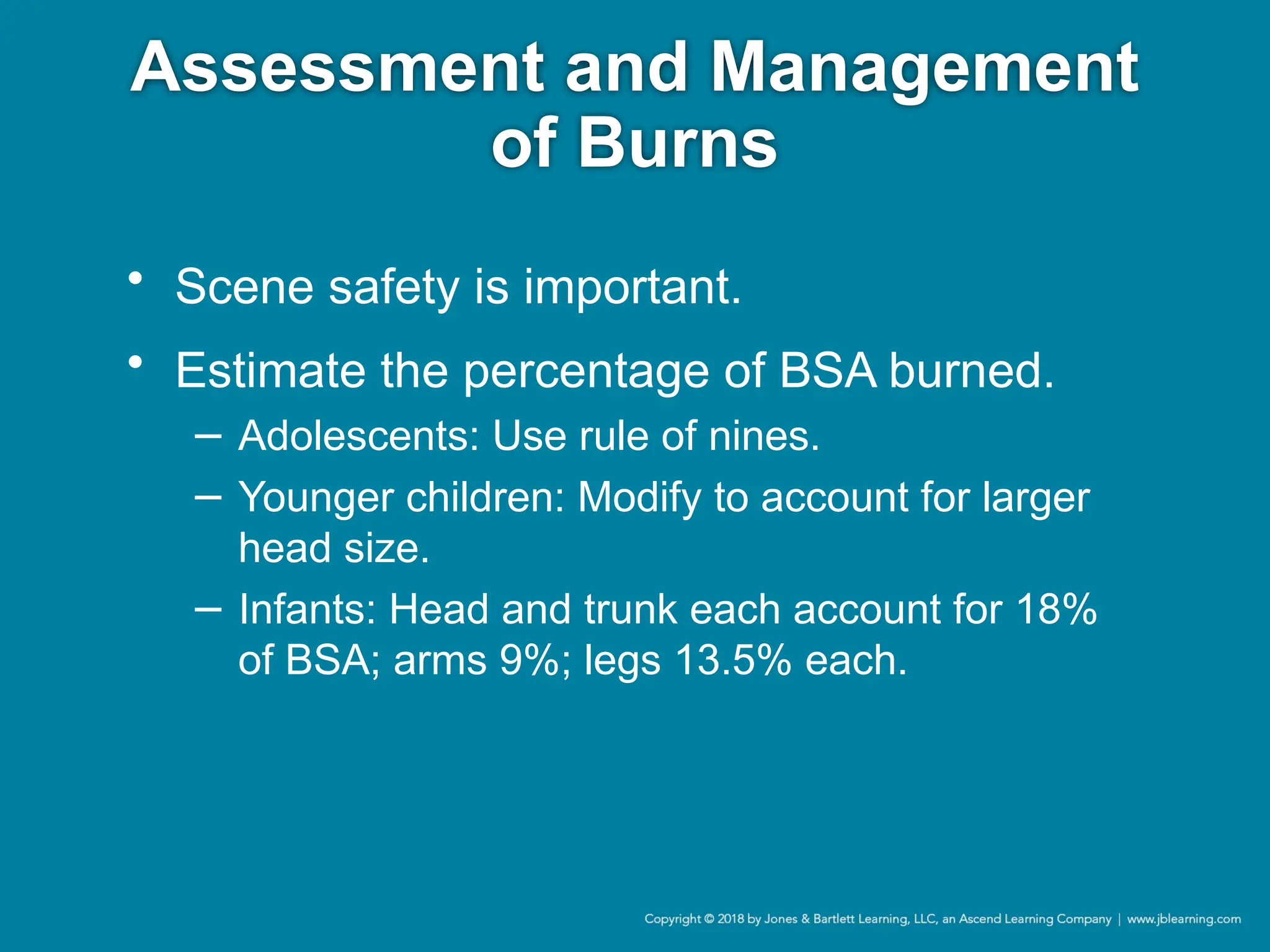 Assessment and Management
of Burns
• Scene safety is important.
• Estimate the percentage of BSA burned.
− Adolescents: Use rule of nines.
− Younger children: Modify to account for larger
head size.
− Infants: Head and trunk each account for 18%
of BSA; arms 9%; legs 13.5% each.
 