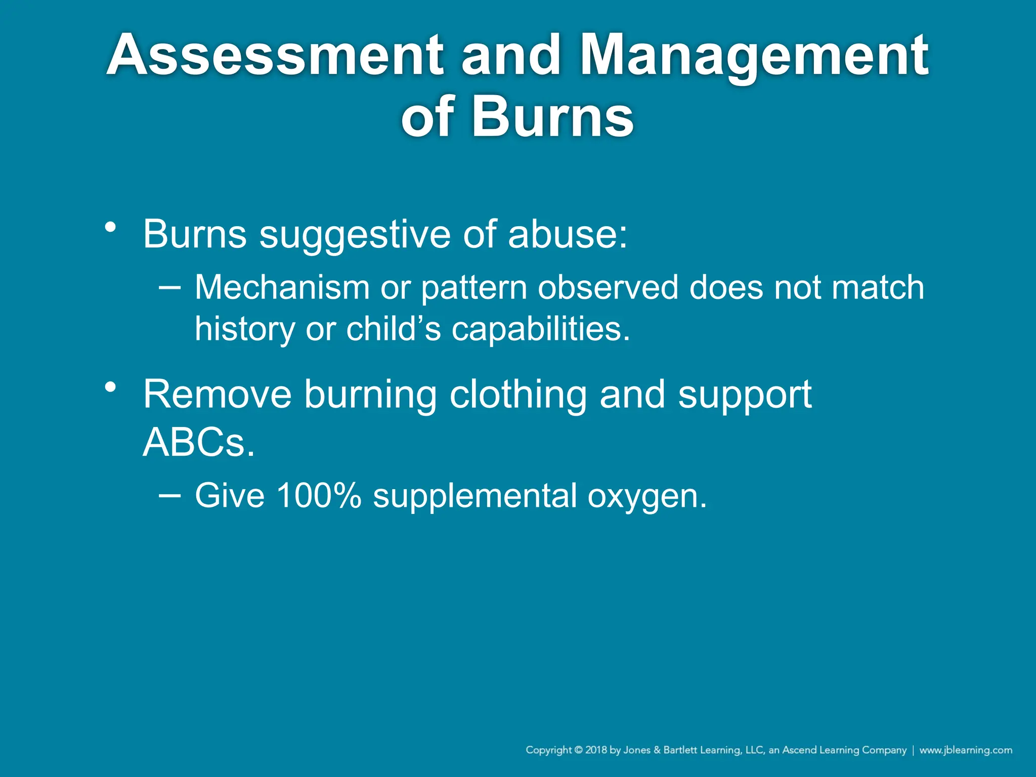 Assessment and Management
of Burns
• Burns suggestive of abuse:
− Mechanism or pattern observed does not match
history or child’s capabilities.
• Remove burning clothing and support
ABCs.
− Give 100% supplemental oxygen.
 