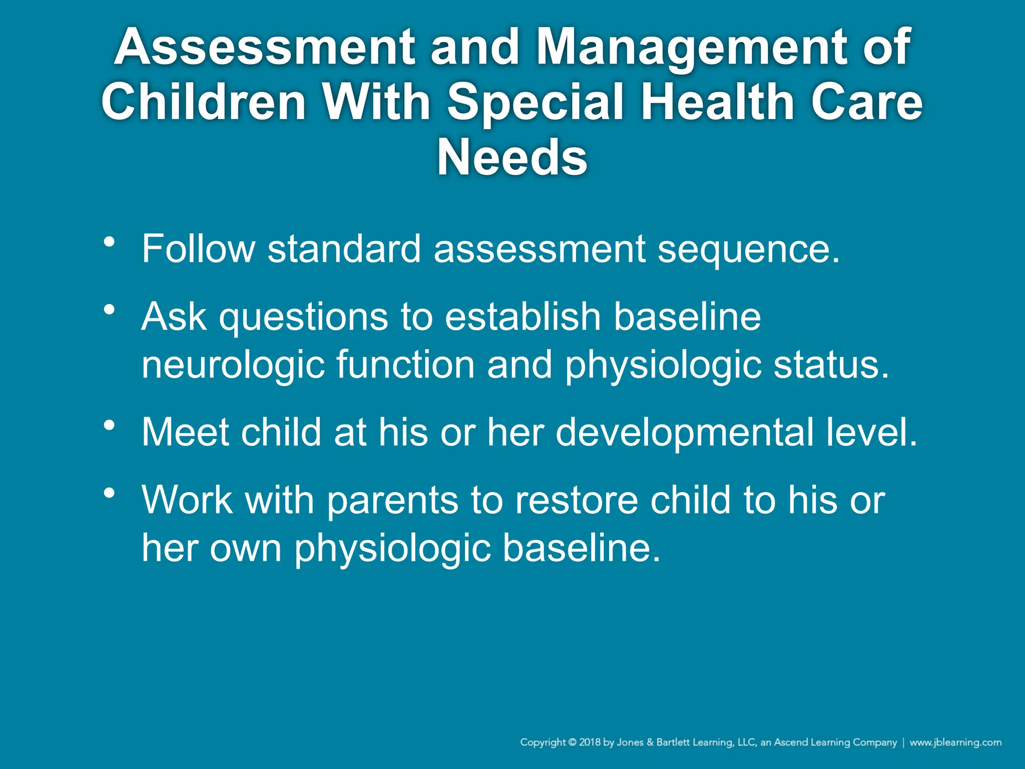 Assessment and Management of
Children With Special Health Care
Needs
• Follow standard assessment sequence.
• Ask questions to establish baseline
neurologic function and physiologic status.
• Meet child at his or her developmental level.
• Work with parents to restore child to his or
her own physiologic baseline.
 