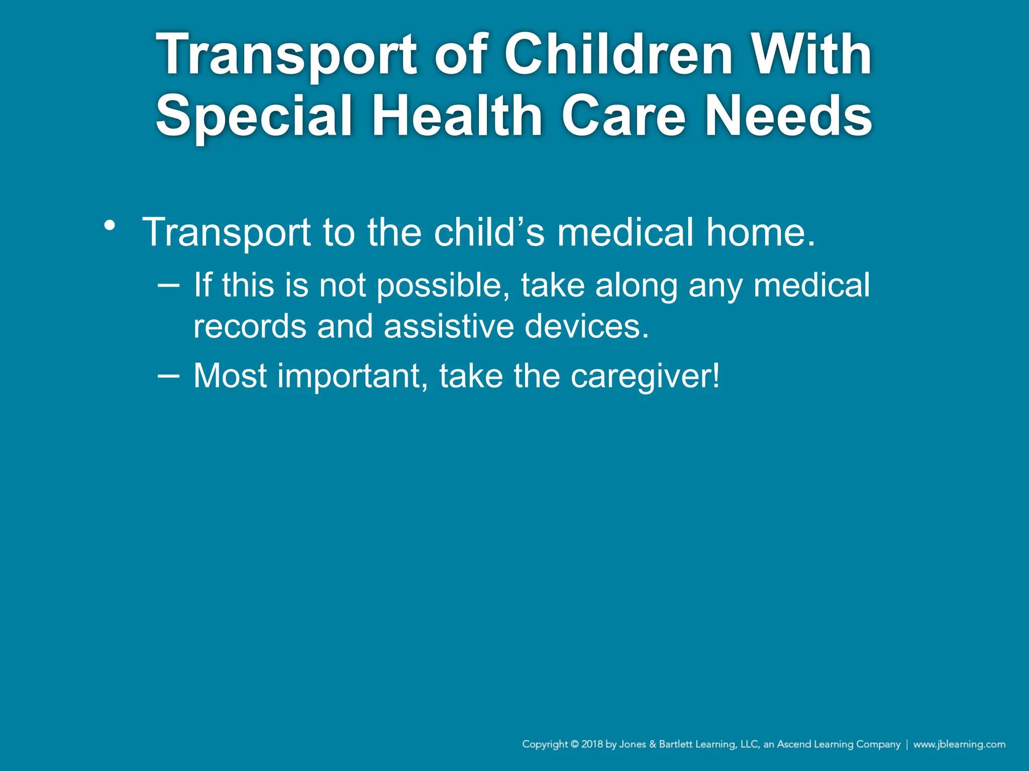 Transport of Children With
Special Health Care Needs
• Transport to the child’s medical home.
− If this is not possible, take along any medical
records and assistive devices.
− Most important, take the caregiver!
 