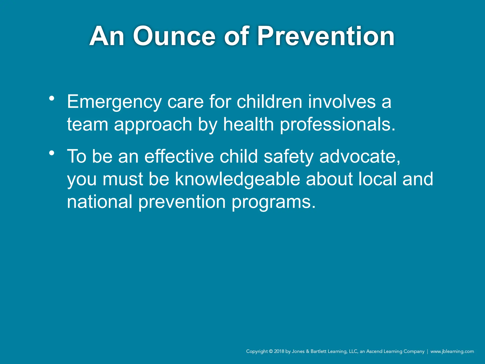 An Ounce of Prevention
• Emergency care for children involves a
team approach by health professionals.
• To be an effective child safety advocate,
you must be knowledgeable about local and
national prevention programs.
 