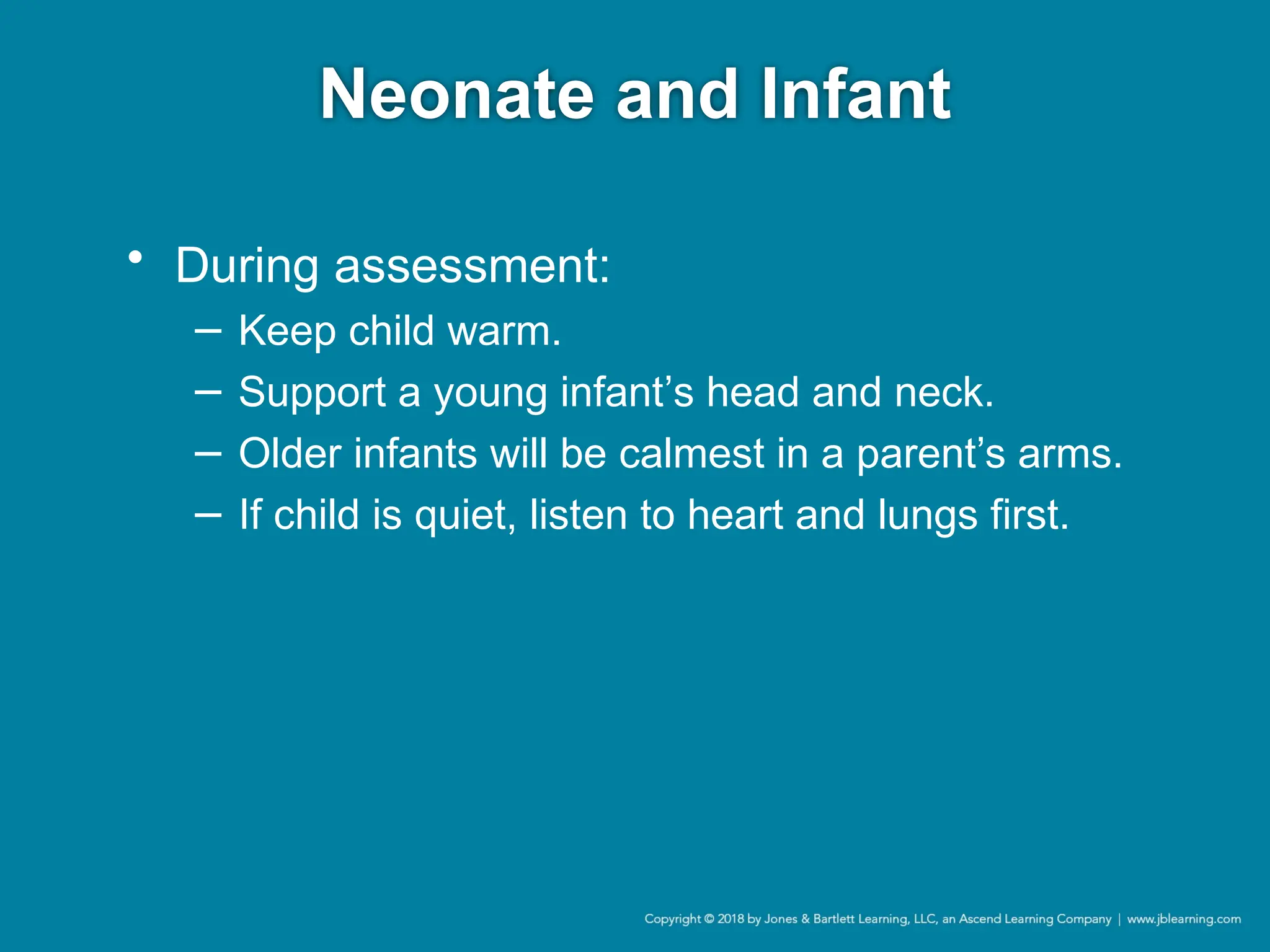 Neonate and Infant
• During assessment:
− Keep child warm.
− Support a young infant’s head and neck.
− Older infants will be calmest in a parent’s arms.
− If child is quiet, listen to heart and lungs first.
 