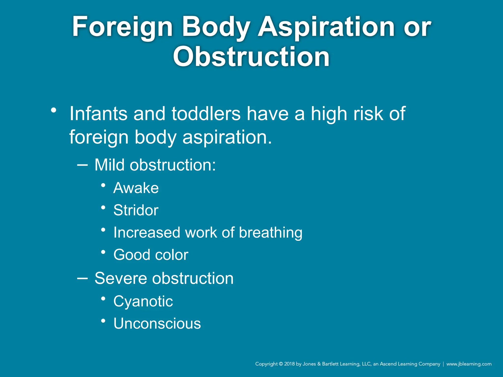 Foreign Body Aspiration or
Obstruction
• Infants and toddlers have a high risk of
foreign body aspiration.
− Mild obstruction:
• Awake
• Stridor
• Increased work of breathing
• Good color
− Severe obstruction
• Cyanotic
• Unconscious
 