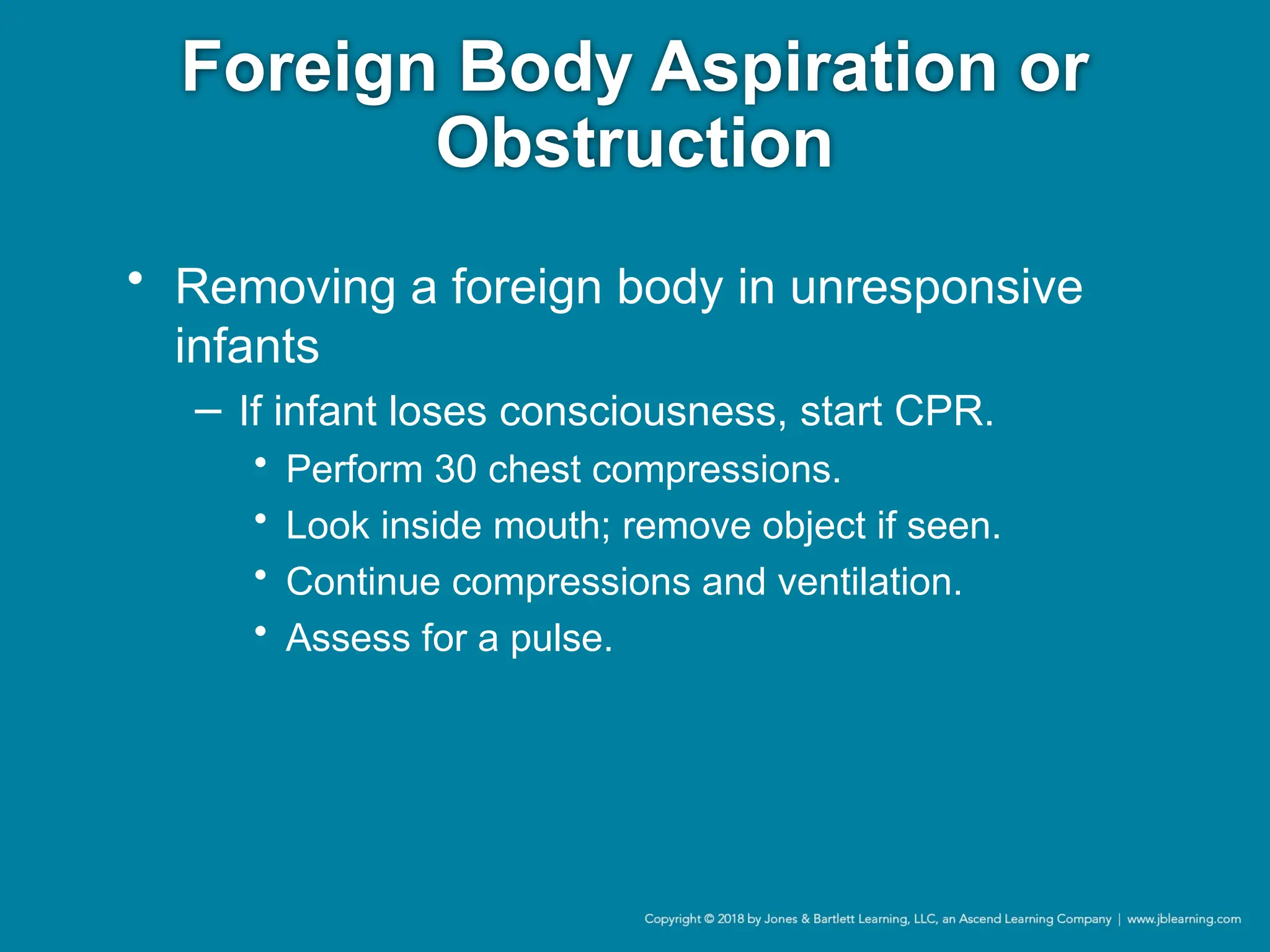 Foreign Body Aspiration or
Obstruction
• Removing a foreign body in unresponsive
infants
− If infant loses consciousness, start CPR.
• Perform 30 chest compressions.
• Look inside mouth; remove object if seen.
• Continue compressions and ventilation.
• Assess for a pulse.
 
