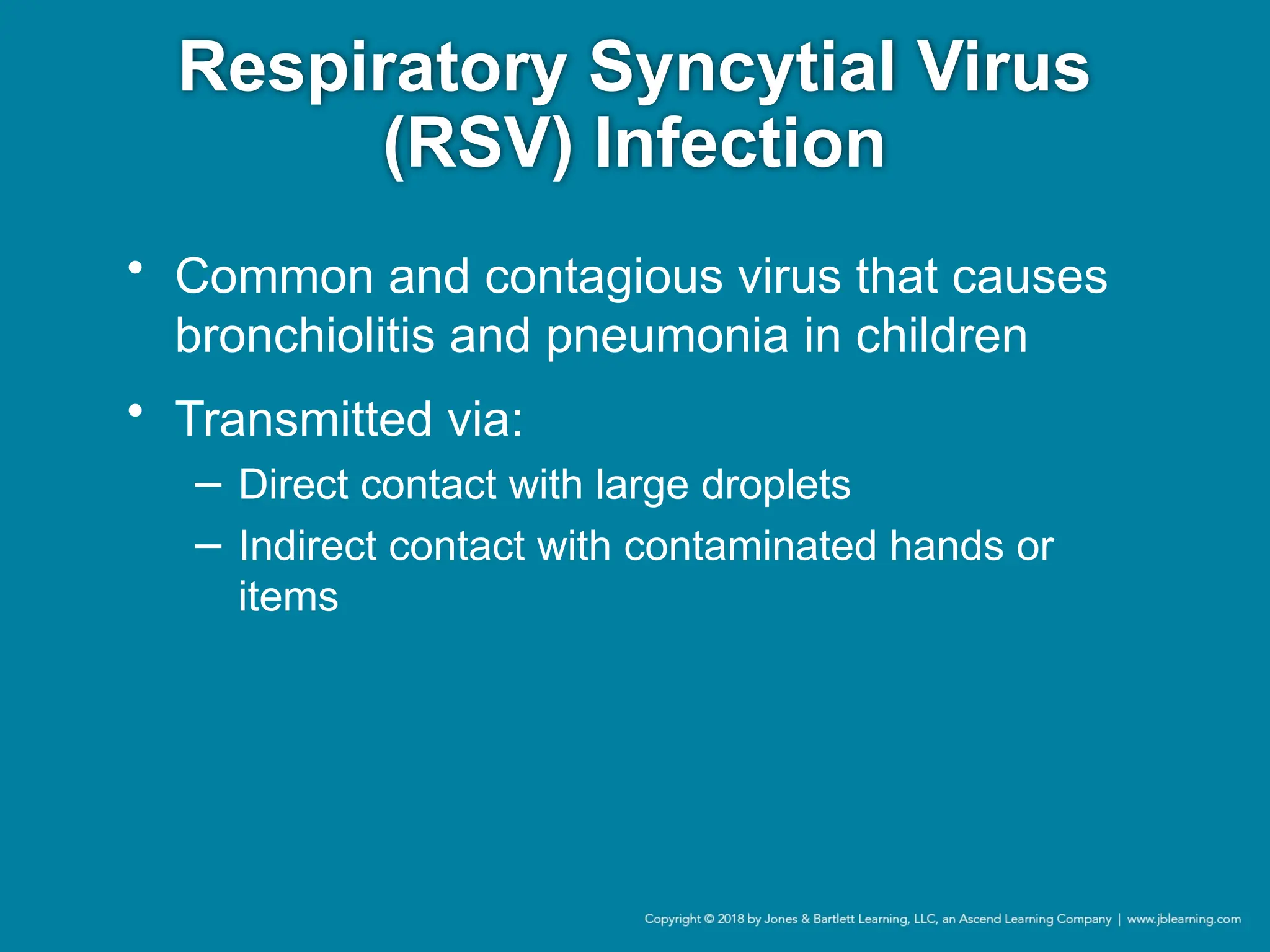 Respiratory Syncytial Virus
(RSV) Infection
• Common and contagious virus that causes
bronchiolitis and pneumonia in children
• Transmitted via:
− Direct contact with large droplets
− Indirect contact with contaminated hands or
items
 
