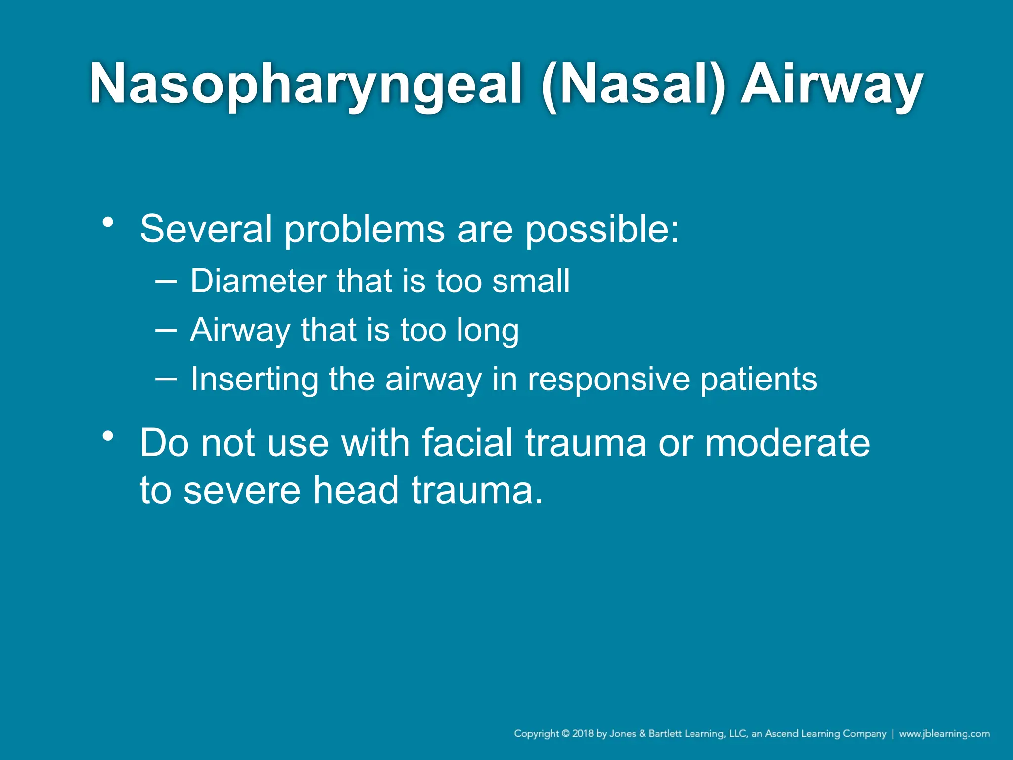 Nasopharyngeal (Nasal) Airway
• Several problems are possible:
− Diameter that is too small
− Airway that is too long
− Inserting the airway in responsive patients
• Do not use with facial trauma or moderate
to severe head trauma.
 