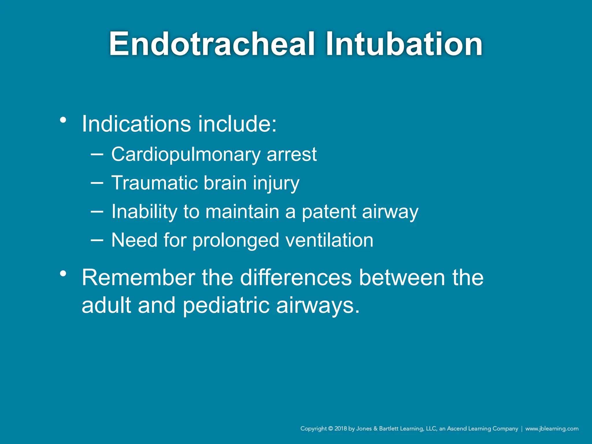 Endotracheal Intubation
• Indications include:
− Cardiopulmonary arrest
− Traumatic brain injury
− Inability to maintain a patent airway
− Need for prolonged ventilation
• Remember the differences between the
adult and pediatric airways.
 