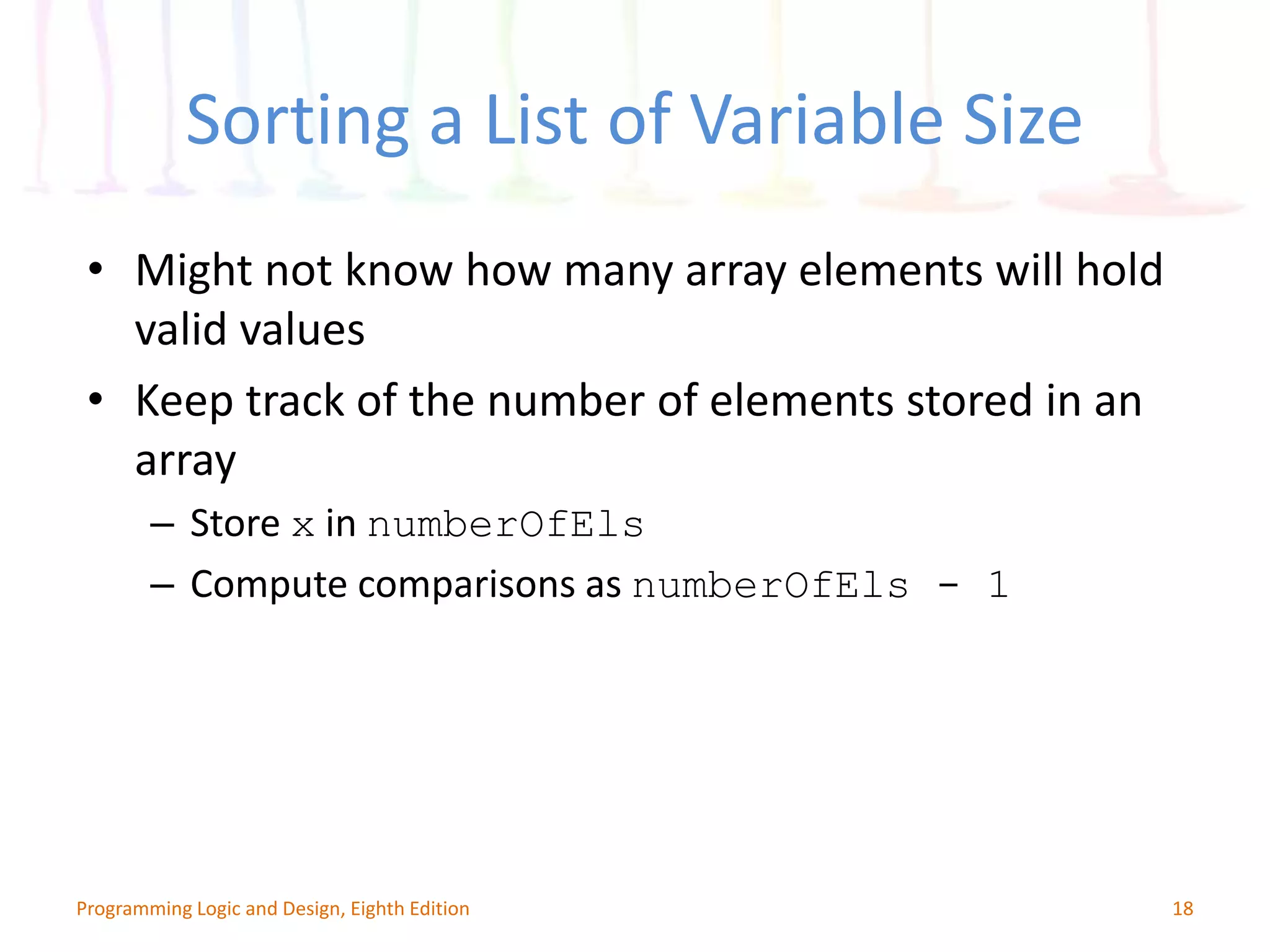 Sorting a List of Variable Size 18Programming Logic and Design, Eighth Edition • Might not know how many array elements will hold valid values • Keep track of the number of elements stored in an array – Store x in numberOfEls – Compute comparisons as numberOfEls - 1 