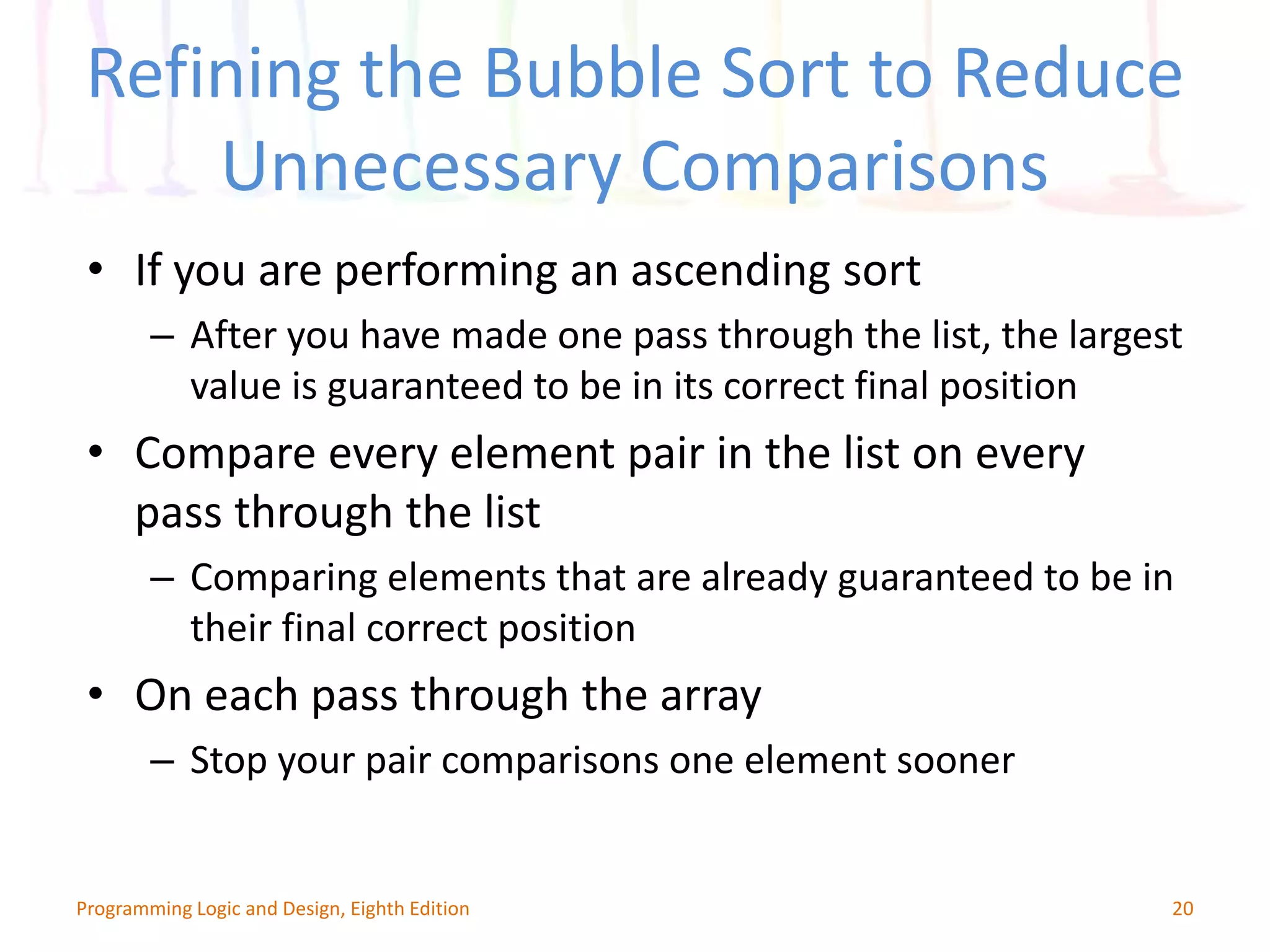 Refining the Bubble Sort to Reduce Unnecessary Comparisons 20Programming Logic and Design, Eighth Edition • If you are performing an ascending sort – After you have made one pass through the list, the largest value is guaranteed to be in its correct final position • Compare every element pair in the list on every pass through the list – Comparing elements that are already guaranteed to be in their final correct position • On each pass through the array – Stop your pair comparisons one element sooner 