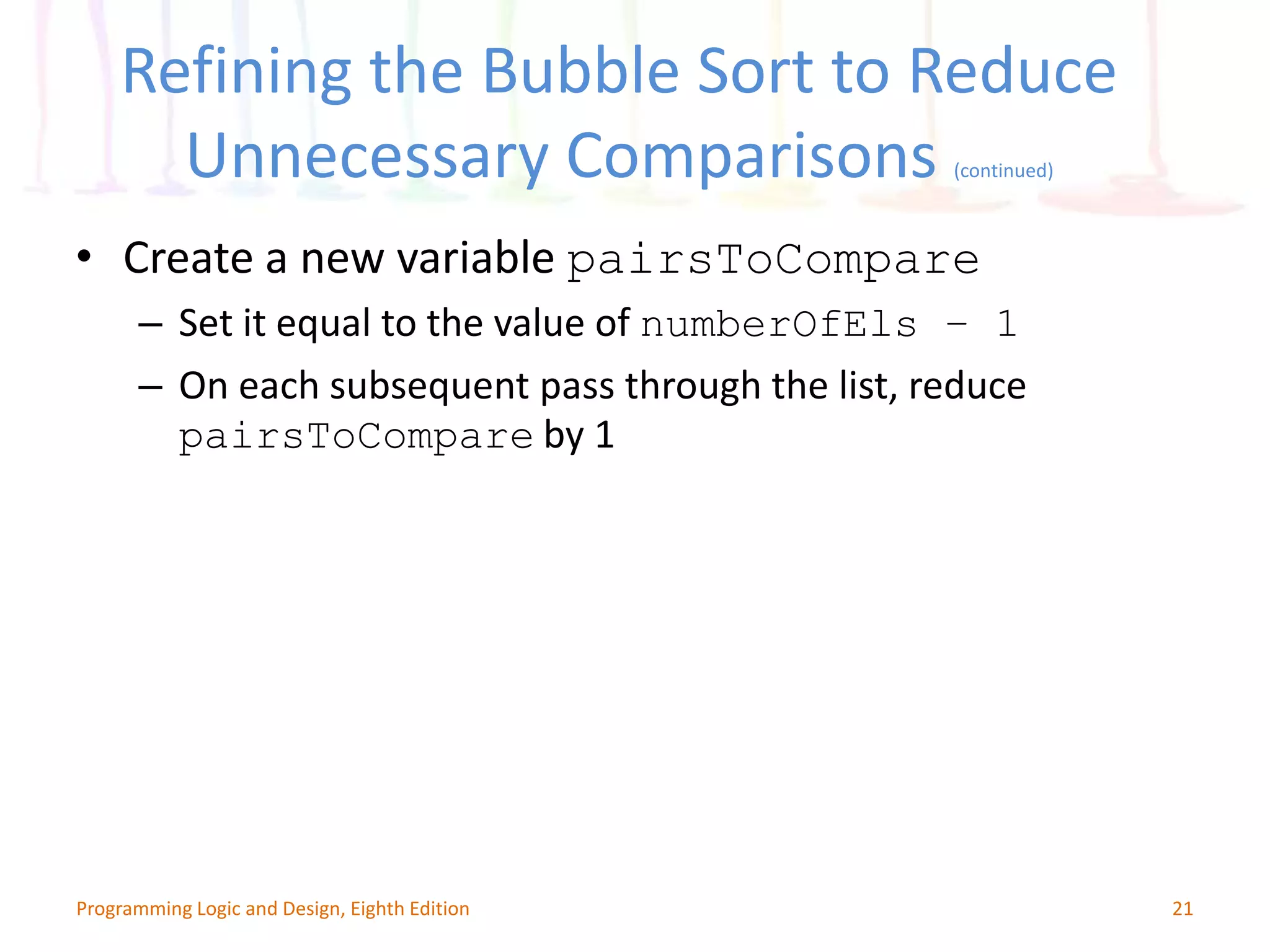 Refining the Bubble Sort to Reduce Unnecessary Comparisons (continued) 21Programming Logic and Design, Eighth Edition • Create a new variable pairsToCompare – Set it equal to the value of numberOfEls – 1 – On each subsequent pass through the list, reduce pairsToCompare by 1 