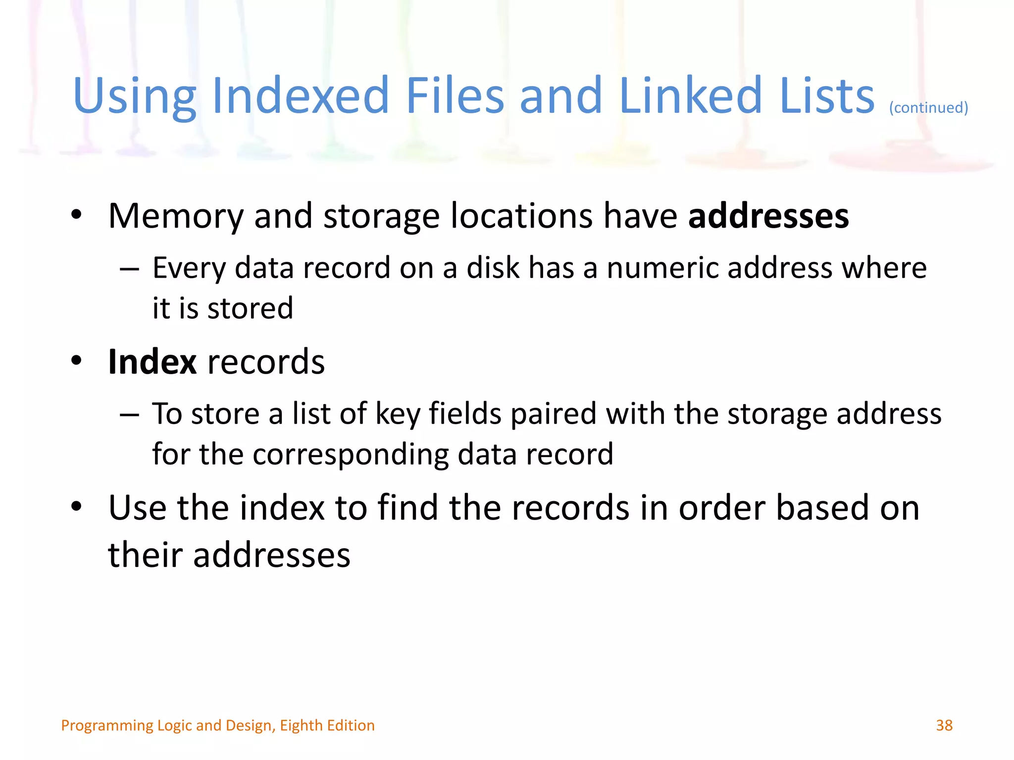 Using Indexed Files and Linked Lists (continued) 38Programming Logic and Design, Eighth Edition • Memory and storage locations have addresses – Every data record on a disk has a numeric address where it is stored • Index records – To store a list of key fields paired with the storage address for the corresponding data record • Use the index to find the records in order based on their addresses 