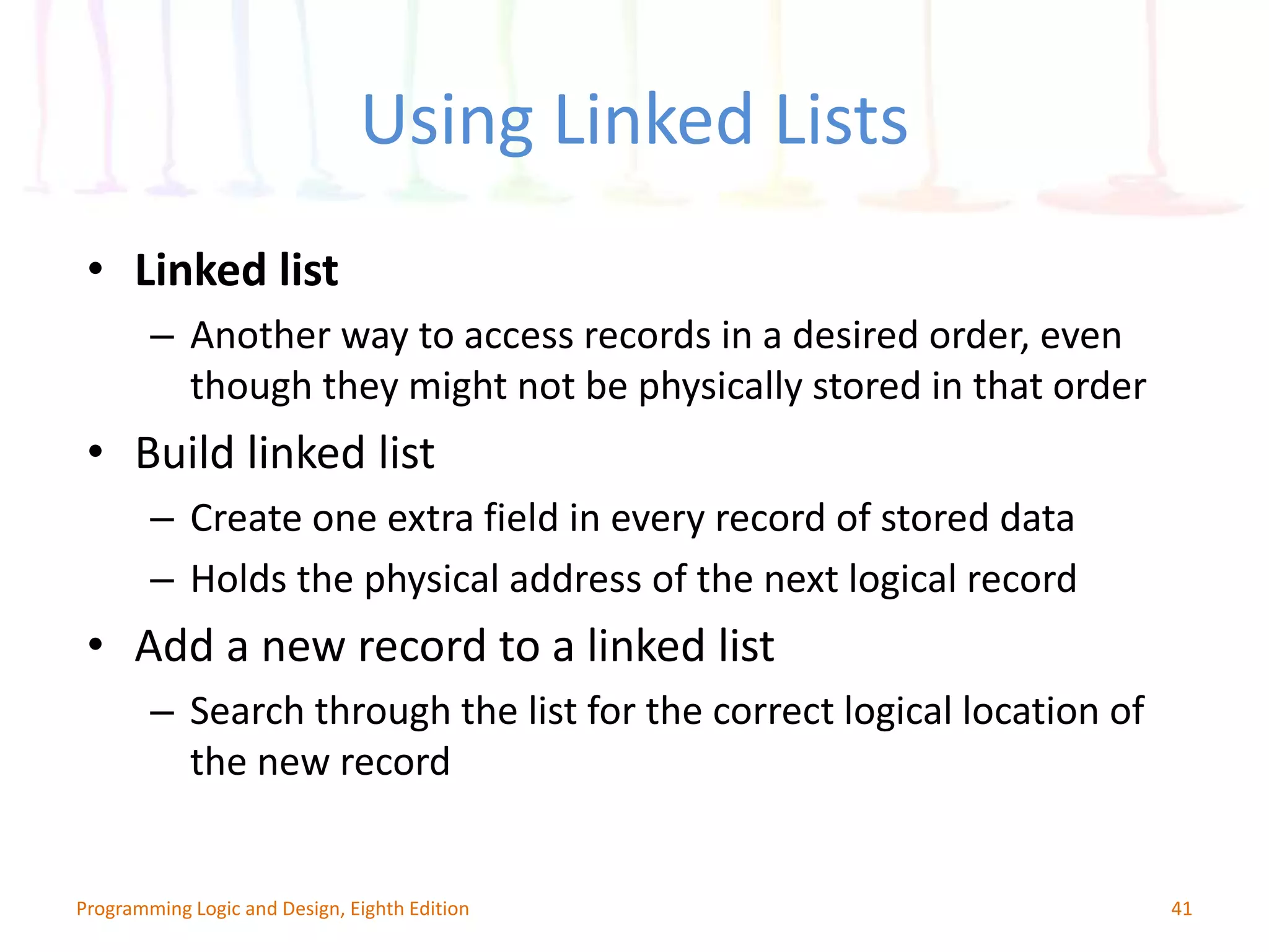 Using Linked Lists 41Programming Logic and Design, Eighth Edition • Linked list – Another way to access records in a desired order, even though they might not be physically stored in that order • Build linked list – Create one extra field in every record of stored data – Holds the physical address of the next logical record • Add a new record to a linked list – Search through the list for the correct logical location of the new record 