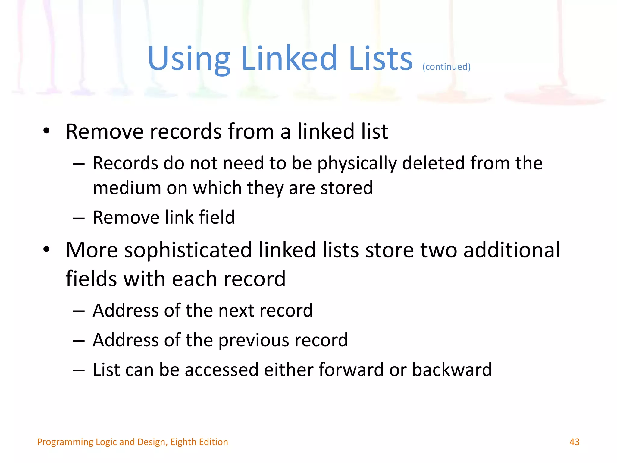 Using Linked Lists (continued) 43Programming Logic and Design, Eighth Edition • Remove records from a linked list – Records do not need to be physically deleted from the medium on which they are stored – Remove link field • More sophisticated linked lists store two additional fields with each record – Address of the next record – Address of the previous record – List can be accessed either forward or backward 