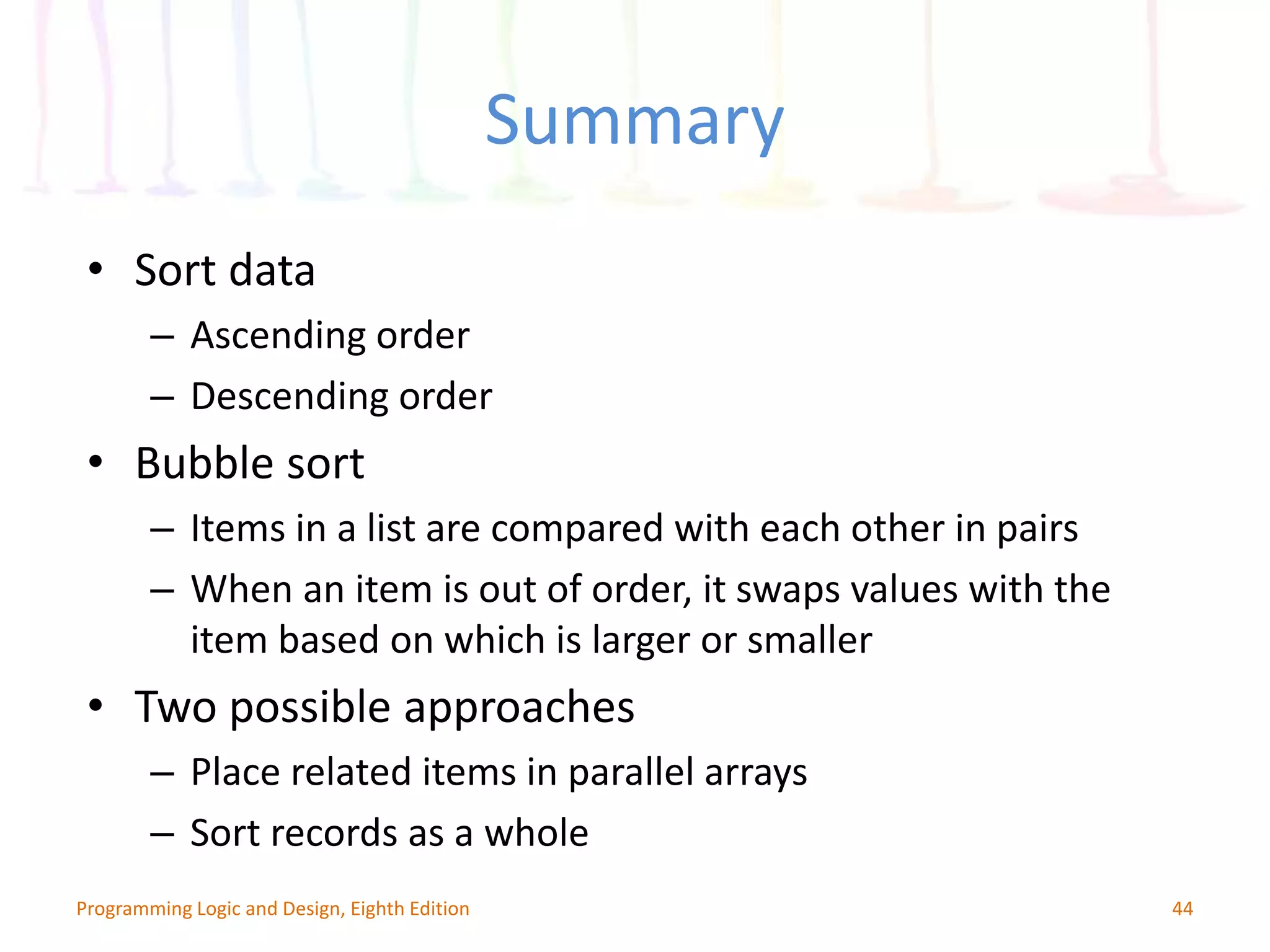 Summary 44Programming Logic and Design, Eighth Edition • Sort data – Ascending order – Descending order • Bubble sort – Items in a list are compared with each other in pairs – When an item is out of order, it swaps values with the item based on which is larger or smaller • Two possible approaches – Place related items in parallel arrays – Sort records as a whole 