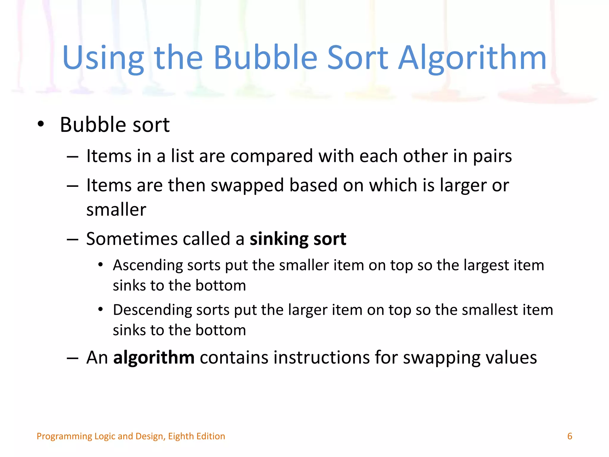 Using the Bubble Sort Algorithm • Bubble sort – Items in a list are compared with each other in pairs – Items are then swapped based on which is larger or smaller – Sometimes called a sinking sort • Ascending sorts put the smaller item on top so the largest item sinks to the bottom • Descending sorts put the larger item on top so the smallest item sinks to the bottom – An algorithm contains instructions for swapping values 6Programming Logic and Design, Eighth Edition 