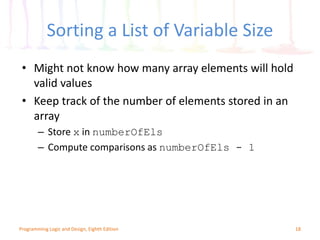Sorting a List of Variable Size
18Programming Logic and Design, Eighth Edition
• Might not know how many array elements will hold
valid values
• Keep track of the number of elements stored in an
array
– Store x in numberOfEls
– Compute comparisons as numberOfEls - 1
 