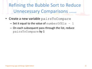 Refining the Bubble Sort to Reduce
Unnecessary Comparisons (continued)
21Programming Logic and Design, Eighth Edition
• Create a new variable pairsToCompare
– Set it equal to the value of numberOfEls – 1
– On each subsequent pass through the list, reduce
pairsToCompare by 1
 