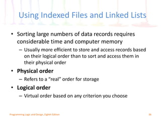 Using Indexed Files and Linked Lists
36Programming Logic and Design, Eighth Edition
• Sorting large numbers of data records requires
considerable time and computer memory
– Usually more efficient to store and access records based
on their logical order than to sort and access them in
their physical order
• Physical order
– Refers to a “real” order for storage
• Logical order
– Virtual order based on any criterion you choose
 