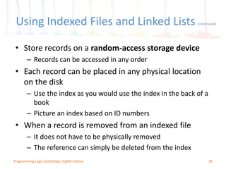 Using Indexed Files and Linked Lists (continued)
39Programming Logic and Design, Eighth Edition
• Store records on a random-access storage device
– Records can be accessed in any order
• Each record can be placed in any physical location
on the disk
– Use the index as you would use the index in the back of a
book
– Picture an index based on ID numbers
• When a record is removed from an indexed file
– It does not have to be physically removed
– The reference can simply be deleted from the index
 