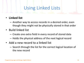 Using Linked Lists
41Programming Logic and Design, Eighth Edition
• Linked list
– Another way to access records in a desired order, even
though they might not be physically stored in that order
• Build linked list
– Create one extra field in every record of stored data
– Holds the physical address of the next logical record
• Add a new record to a linked list
– Search through the list for the correct logical location of
the new record
 