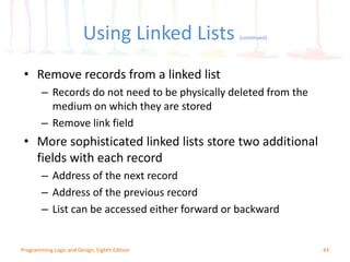 Using Linked Lists (continued)
43Programming Logic and Design, Eighth Edition
• Remove records from a linked list
– Records do not need to be physically deleted from the
medium on which they are stored
– Remove link field
• More sophisticated linked lists store two additional
fields with each record
– Address of the next record
– Address of the previous record
– List can be accessed either forward or backward
 