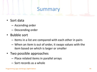 Summary
44Programming Logic and Design, Eighth Edition
• Sort data
– Ascending order
– Descending order
• Bubble sort
– Items in a list are compared with each other in pairs
– When an item is out of order, it swaps values with the
item based on which is larger or smaller
• Two possible approaches
– Place related items in parallel arrays
– Sort records as a whole
 