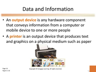 Data and Information
• An output device is any hardware component
that conveys information from a computer or
mobile device to one or more people
• A printer is an output device that produces text
and graphics on a physical medium such as paper
Page 14
Figure 1-16
Copyright © Cengage Learning. All rights reserved.
 