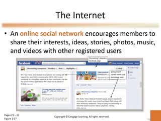The Internet
• An online social network encourages members to
share their interests, ideas, stories, photos, music,
and videos with other registered users
Pages 21 – 22
Figure 1-27
Copyright © Cengage Learning. All rights reserved.
 