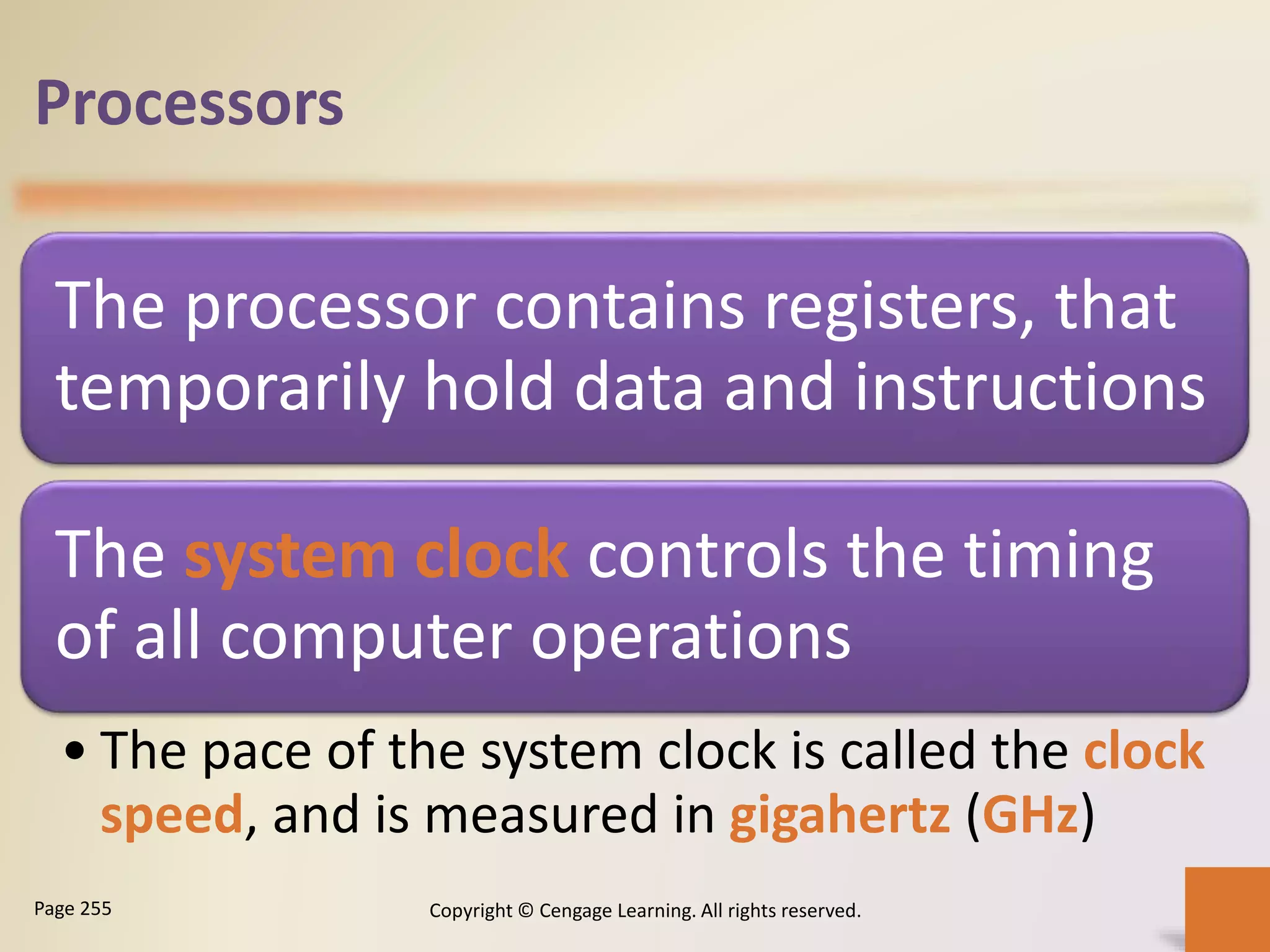 Processors
The processor contains registers, that
temporarily hold data and instructions
The system clock controls the timing
of all computer operations
• The pace of the system clock is called the clock
speed, and is measured in gigahertz (GHz)
Copyright © Cengage Learning. All rights reserved.Page 255
 