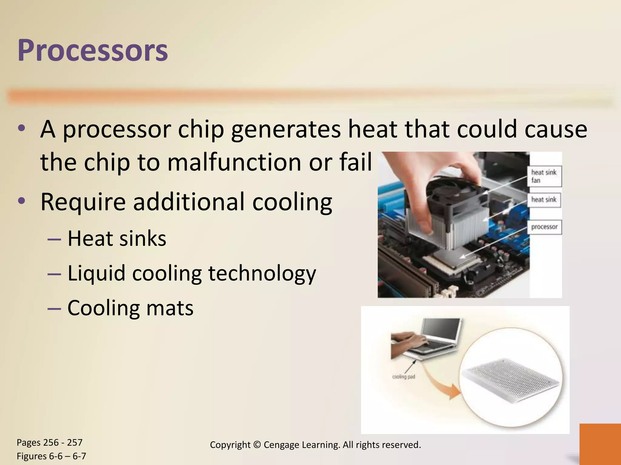 Processors
• A processor chip generates heat that could cause
the chip to malfunction or fail
• Require additional cooling
– Heat sinks
– Liquid cooling technology
– Cooling mats
Copyright © Cengage Learning. All rights reserved.Pages 256 - 257
Figures 6-6 – 6-7
 
