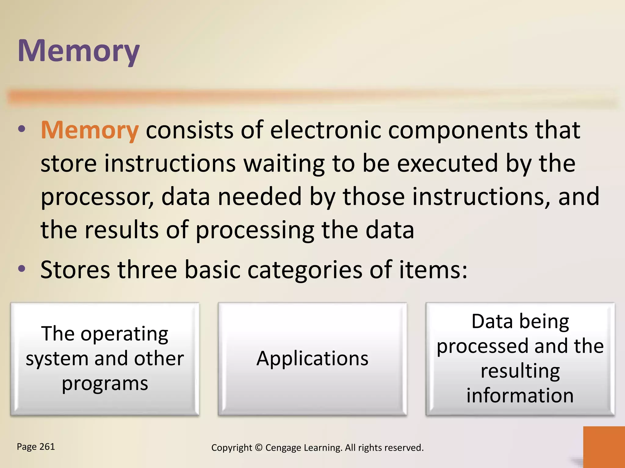 Memory
• Memory consists of electronic components that
store instructions waiting to be executed by the
processor, data needed by those instructions, and
the results of processing the data
• Stores three basic categories of items:
Copyright © Cengage Learning. All rights reserved.Page 261
The operating
system and other
programs
Applications
Data being
processed and the
resulting
information
 