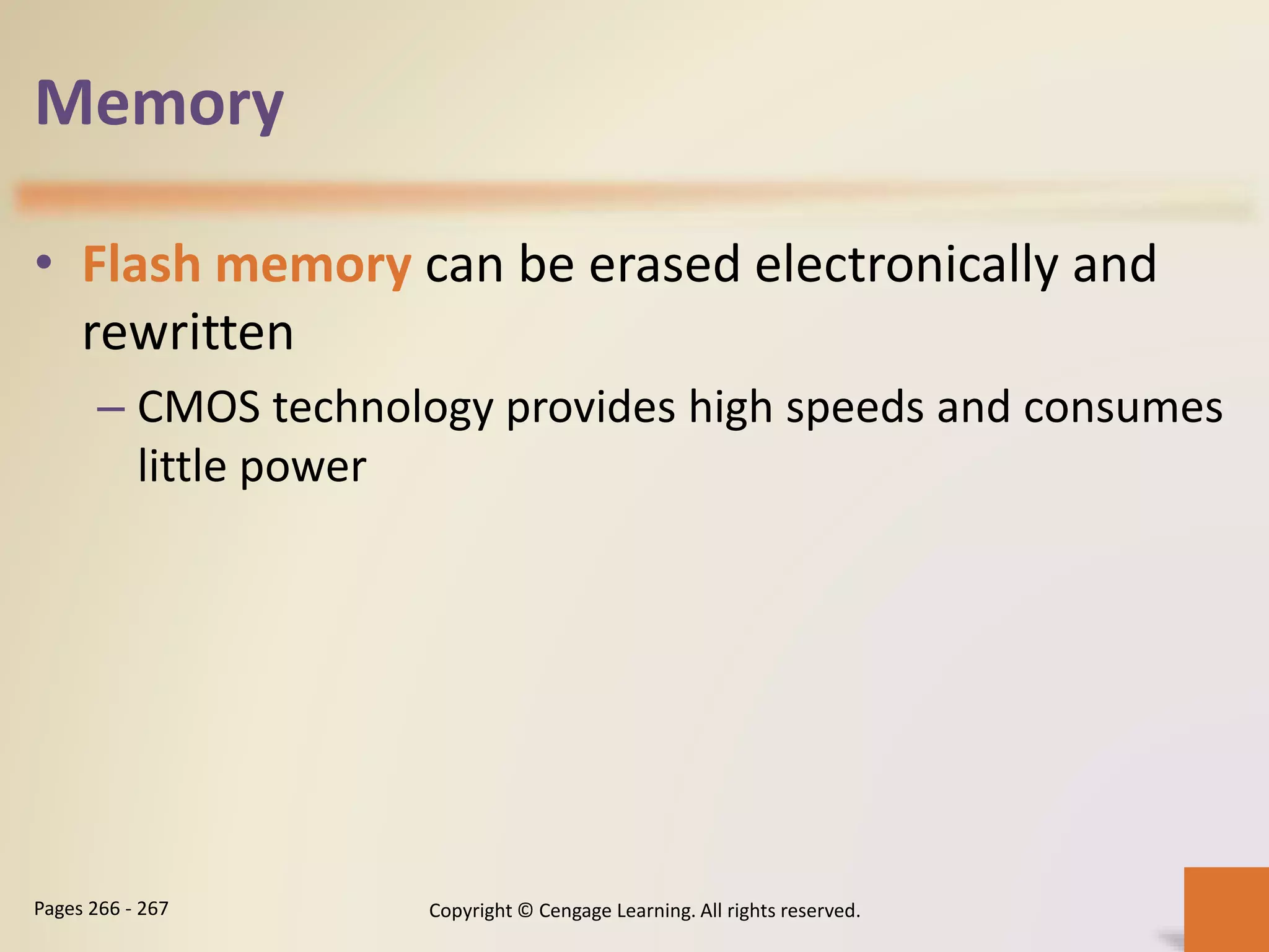 Memory
• Flash memory can be erased electronically and
rewritten
– CMOS technology provides high speeds and consumes
little power
Copyright © Cengage Learning. All rights reserved.Pages 266 - 267
 