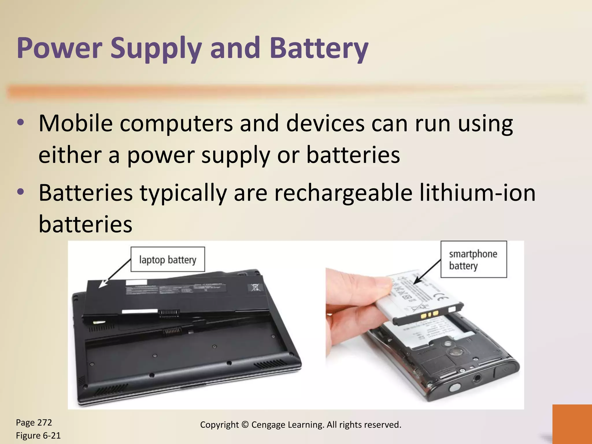 Power Supply and Battery
• Mobile computers and devices can run using
either a power supply or batteries
• Batteries typically are rechargeable lithium-ion
batteries
Copyright © Cengage Learning. All rights reserved.Page 272
Figure 6-21
 