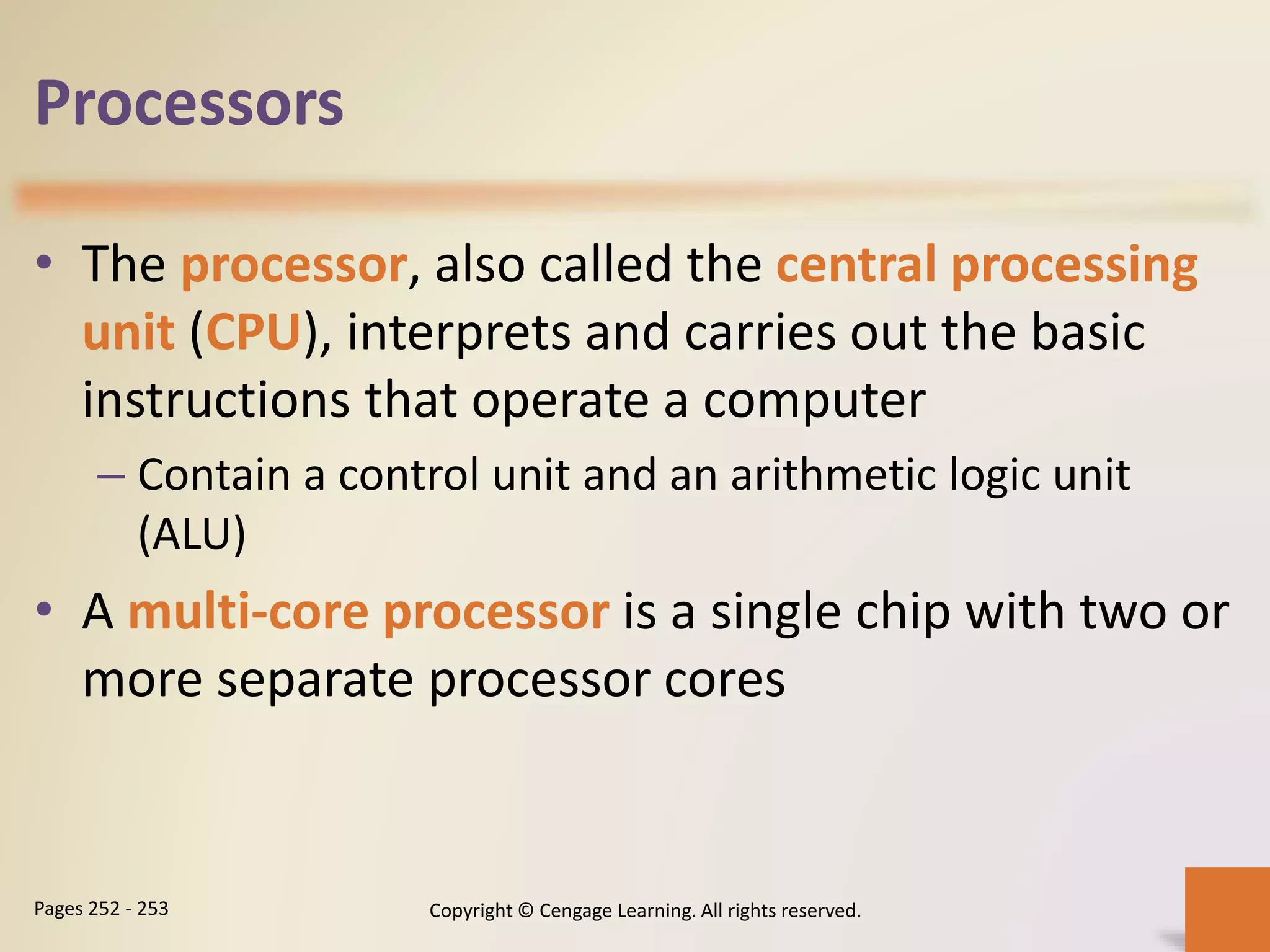 Processors
• The processor, also called the central processing
unit (CPU), interprets and carries out the basic
instructions that operate a computer
– Contain a control unit and an arithmetic logic unit
(ALU)
• A multi-core processor is a single chip with two or
more separate processor cores
Copyright © Cengage Learning. All rights reserved.Pages 252 - 253
 