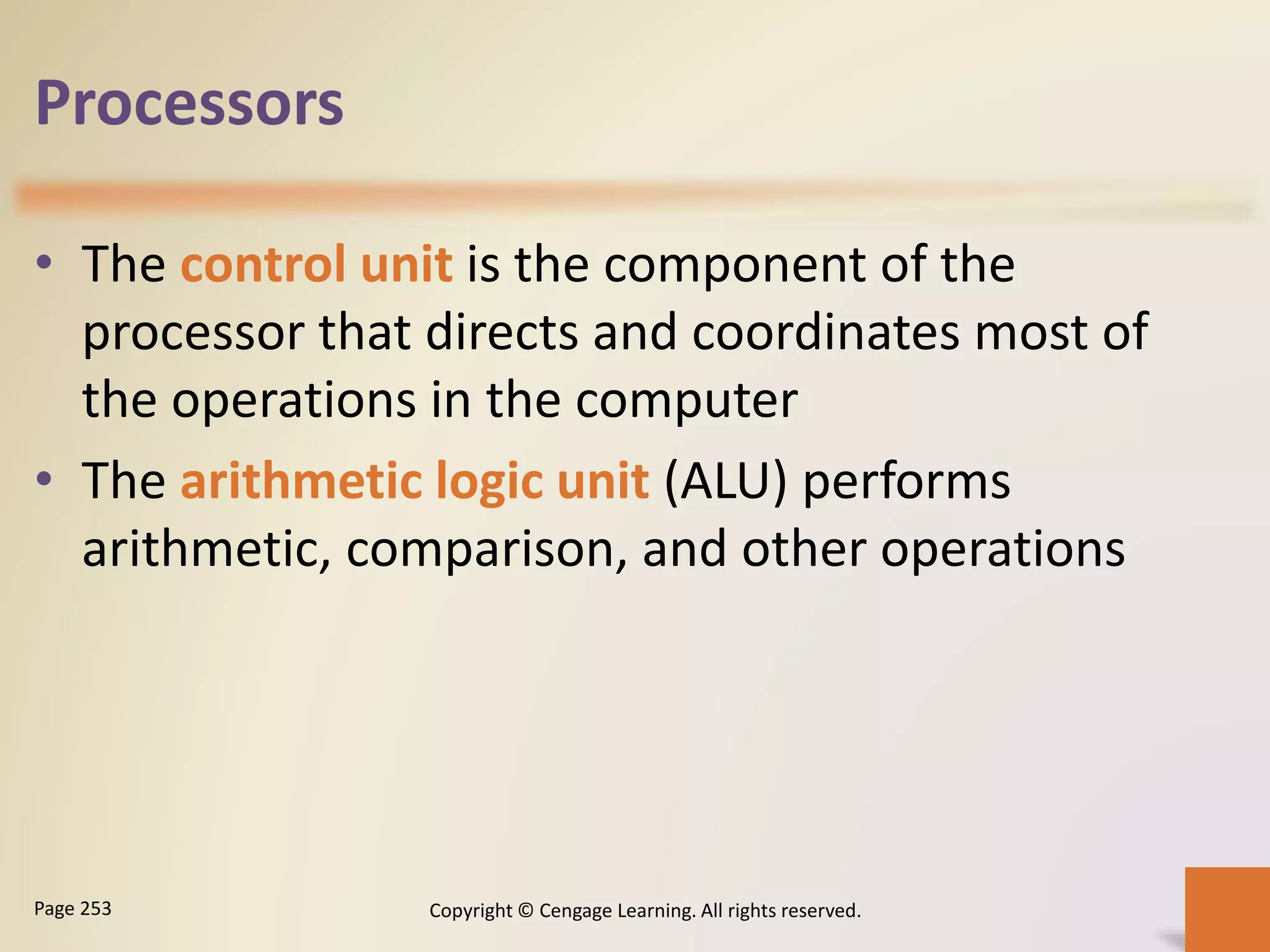Processors
• The control unit is the component of the
processor that directs and coordinates most of
the operations in the computer
• The arithmetic logic unit (ALU) performs
arithmetic, comparison, and other operations
Copyright © Cengage Learning. All rights reserved.Page 253
 