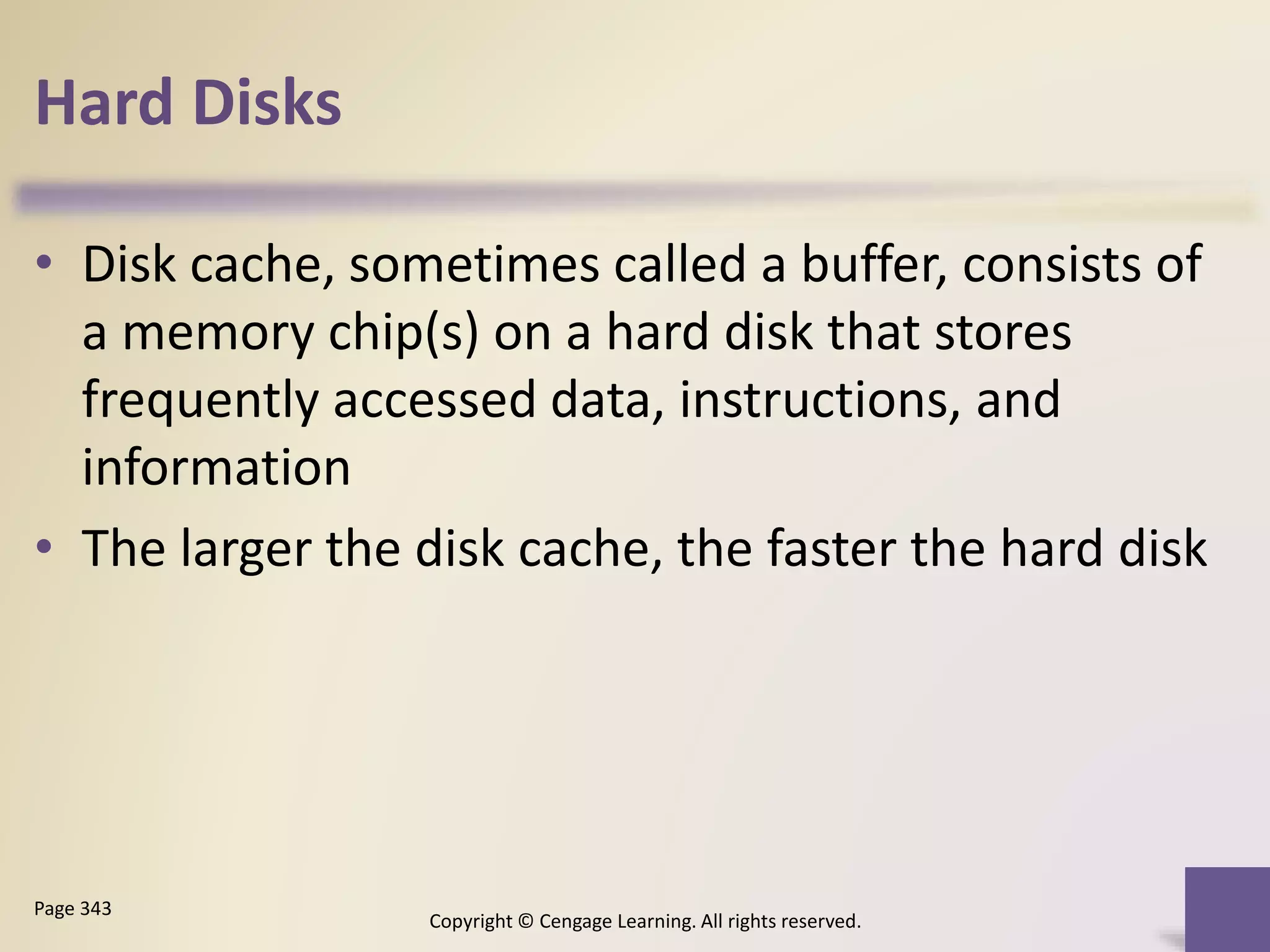 Hard Disks
Copyright © Cengage Learning. All rights reserved.
Page 343
• Disk cache, sometimes called a buffer, consists of
a memory chip(s) on a hard disk that stores
frequently accessed data, instructions, and
information
• The larger the disk cache, the faster the hard disk
 