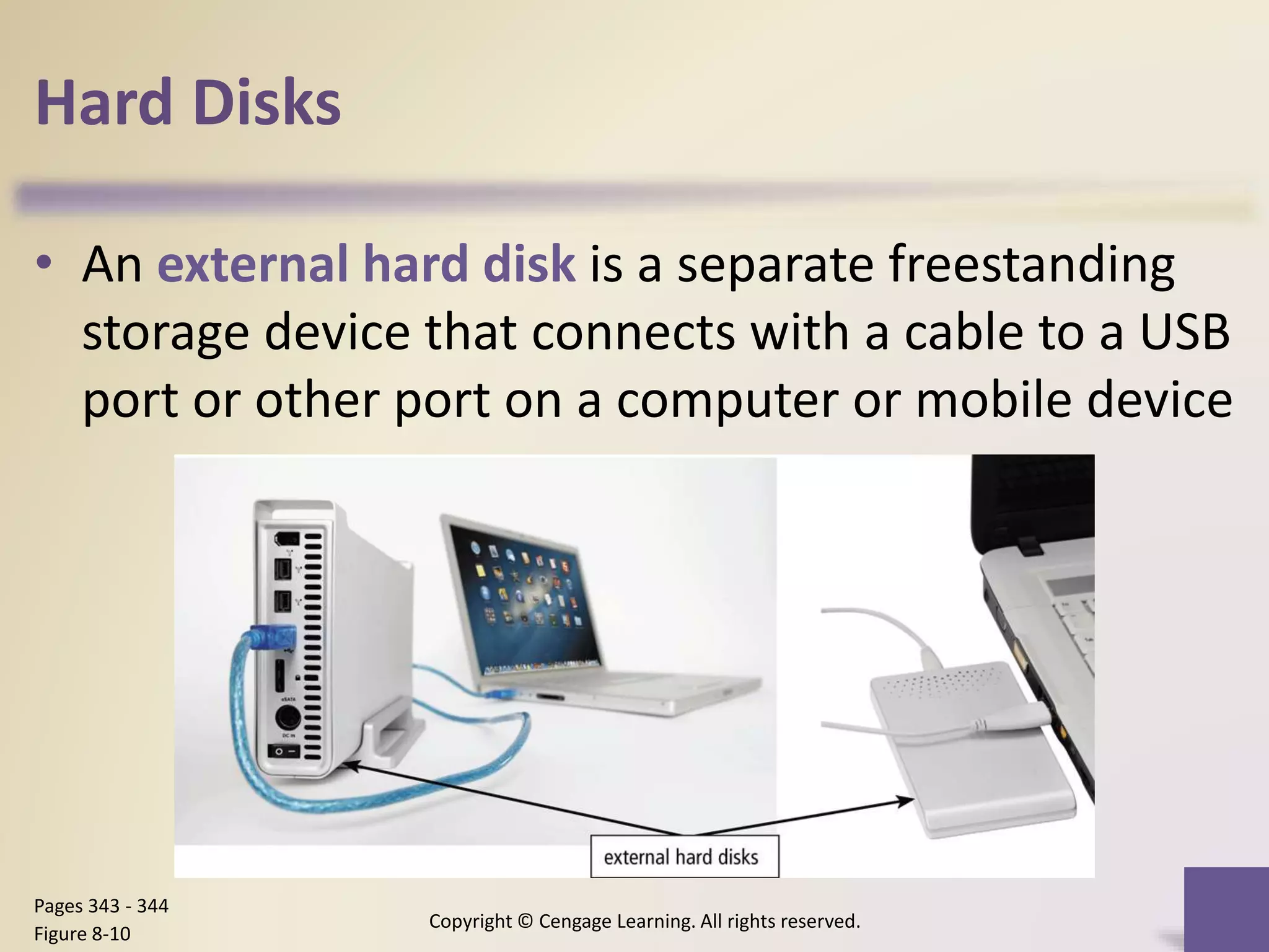 Hard Disks
Copyright © Cengage Learning. All rights reserved.
Pages 343 - 344
Figure 8-10
• An external hard disk is a separate freestanding
storage device that connects with a cable to a USB
port or other port on a computer or mobile device
 