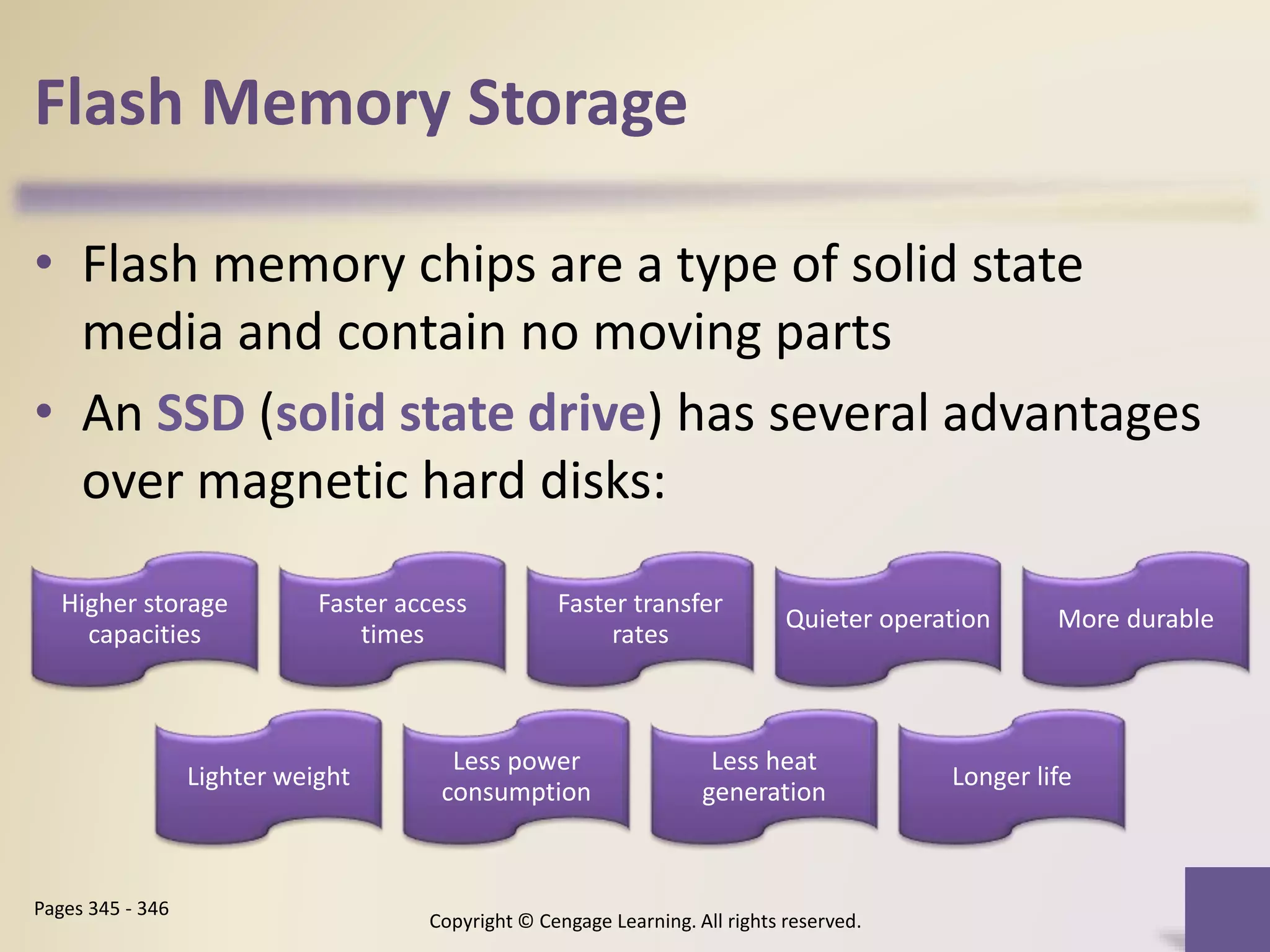 Flash Memory Storage
• Flash memory chips are a type of solid state
media and contain no moving parts
• An SSD (solid state drive) has several advantages
over magnetic hard disks:
Copyright © Cengage Learning. All rights reserved.
Pages 345 - 346
Higher storage
capacities
Faster access
times
Faster transfer
rates
Quieter operation More durable
Lighter weight
Less power
consumption
Less heat
generation
Longer life
 