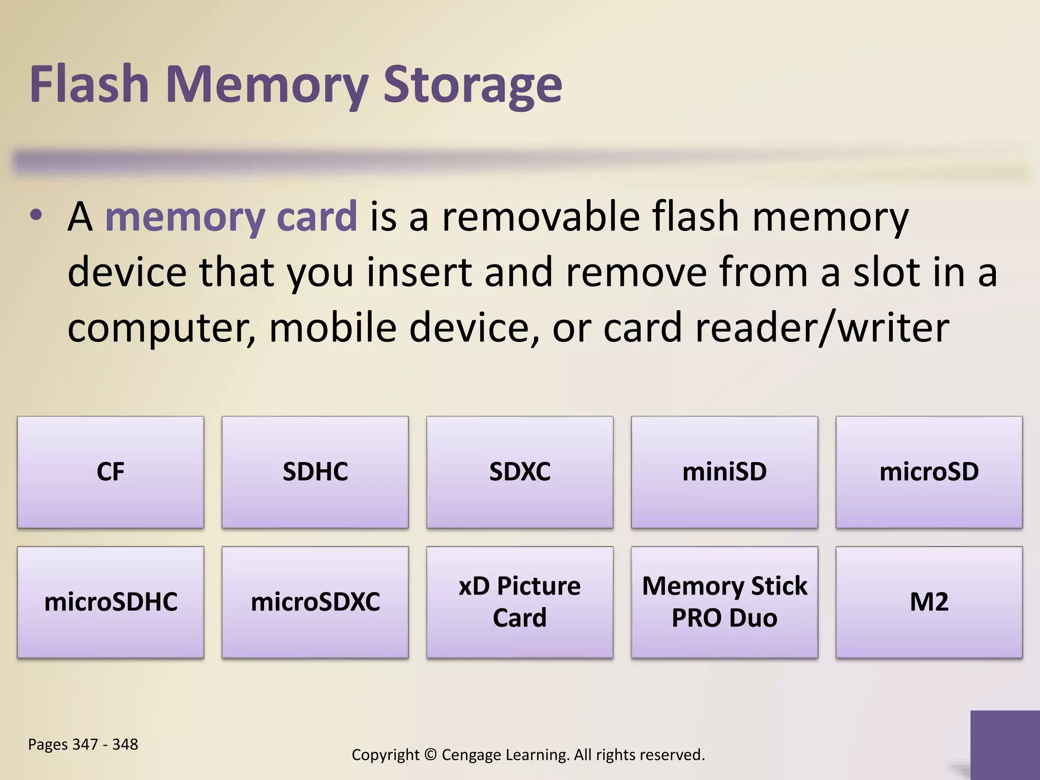 Flash Memory Storage
• A memory card is a removable flash memory
device that you insert and remove from a slot in a
computer, mobile device, or card reader/writer
Copyright © Cengage Learning. All rights reserved.
Pages 347 - 348
CF SDHC SDXC miniSD microSD
microSDHC microSDXC
xD Picture
Card
Memory Stick
PRO Duo
M2
 