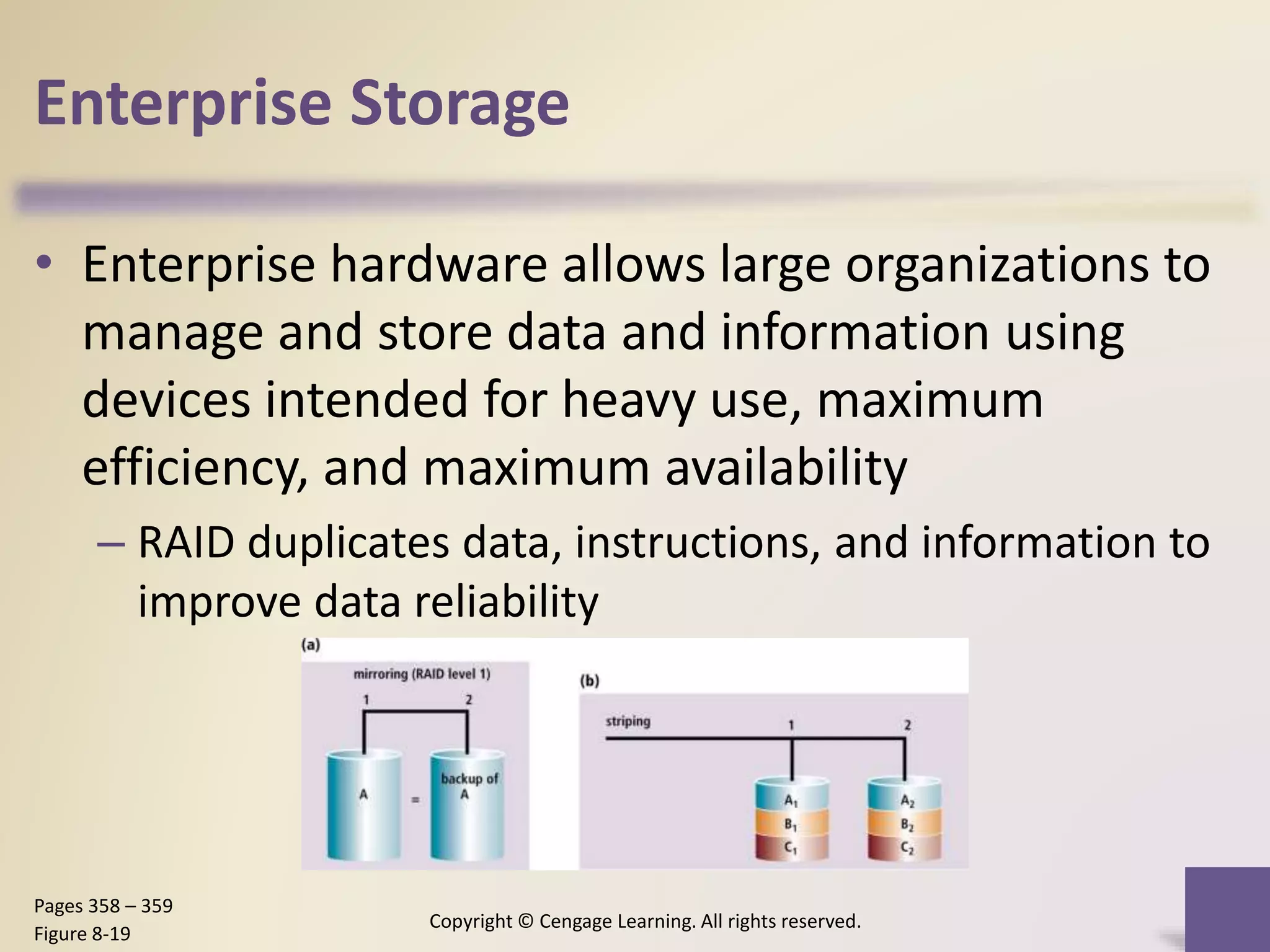 Enterprise Storage
• Enterprise hardware allows large organizations to
manage and store data and information using
devices intended for heavy use, maximum
efficiency, and maximum availability
– RAID duplicates data, instructions, and information to
improve data reliability
Copyright © Cengage Learning. All rights reserved.
Pages 358 – 359
Figure 8-19
 